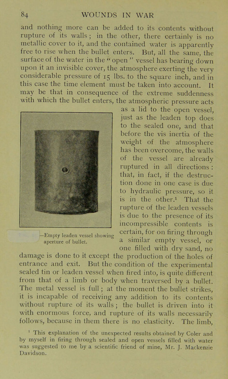 and nothing more can be added to its contents without rupture of its walls ; in the other, there certainly is no metallic cover to it, and the contained water is apparently free to rise when the bullet enters. But, all the same, the surface of the water in the '' open ” vessel has bearing down upon it an invisible cover, the atmosphere exerting the very considerable pressure of 15 lbs. to the square inch, and in this case the time element must be taken into account. It may be that in consequence of the extreme suddenness with which the bullet enters, the atmospheric pressure acts as a lid to the open vessel, just as the leaden top does to the sealed one, and that before the vis inertia of the weight of the atmosphere has been overcome, the walls of the vessel are already ruptured in all directions : that, in fact, if the destruc- tion done in one case is due to hydraulic pressure, so it is in the other.^ That the rupture of the leaden vessels is due to the presence of its incompressible contents is -Empty leaden vessel showing '’8 <hrough aperture of bullet. Similar empty vessel, or one filled with dry sand, no damage is done to it except the production of the holes of entrance and exit. But the condition of the experimental sealed tin or leaden vessel when fired into, is quite different from that of a limb or body when traversed by a bullet. The metal vessel is full; at the moment the bullet strikes, it is incapable of receiving any addition to its contents without rupture of its walls ; the bullet is driven into it with enormous force, and rupture of its walls necessarily follows, because in them there is no elasticity. The limb, ' This explanation of the unexpected results obtained by Coler and by myself in firing through sealed and open vessels filled with water was suggested to me by a scientific friend of mine, Mr. J. Mackenzie Davidson.