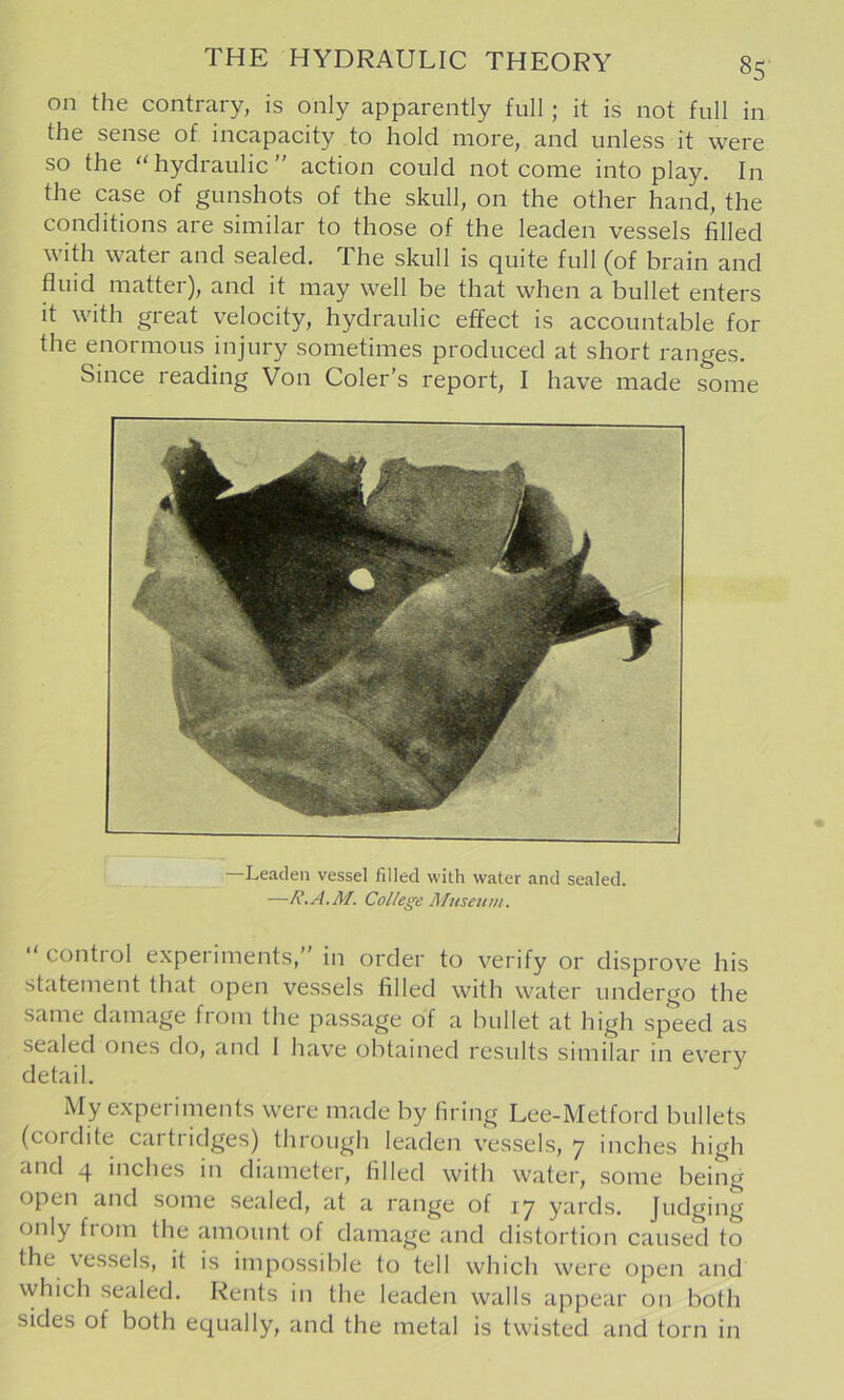 on the contrary, is only apparently full; it is not full in the sense of incapacity to hold more, and unless it were so the hydraulic” action could not come into play. In the case of gunshots of the skull, on the other hand, the conditions are similar to those of the leaden vessels filled widi water and sealed. The skull is quite full (of brain and fluid matter), and it may well be that when a bullet enters it with great velocity, hydraulic effect is accountable for the enormous injury sometimes produced at short ranges. Since reading Von Color’s report, I have made some Leaden vessel filled with water and sealed. —R.A.M. College Museum. control e.xperiments,” in order to verify or disprove his statement that open vessels filled with water undergo the same damage from the passage of a bullet at high speed as sealed ones do, and 1 have obtained results similar m everv detail. My experiments were made by firing Lee-Metford bullets (cordite cartridges) through leaden vessels, 7 inches high and 4 inches in diameter, filled with water, some being open and some sealed, at a range of 17 yards. Judging only fiom the amount of damage and distortion caused to the vessels, it is impossible to tell which were open and vyhich sealed. Rents in the leaden walls appear on both sides of both equally, and the metal is twisted and torn in