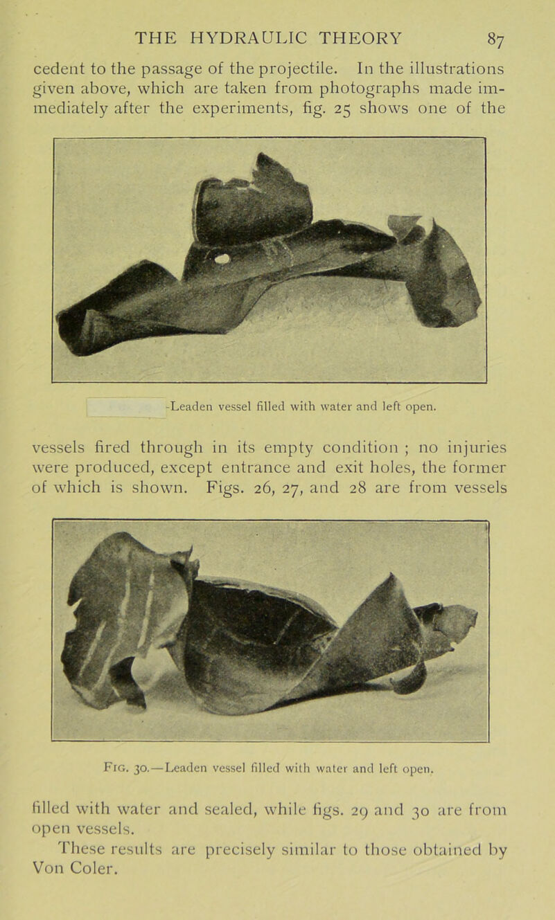 cedent to the passage of the projectile. In the illustrations given above, which are taken from photographs made im- mediately after the experiments, fig. 25 shows one of the vessels fired through in its empty condition ; no injuries were produced, except entrance and exit holes, the former of which is shown. Figs. 26, 27, and 28 are from vessels Fro. 30.—Leaden vessel filled with water and left open. filled with water and sealed, while figs. 29 and 30 are from open vessels. These results are precisely similar to those obtained by Von Coler.