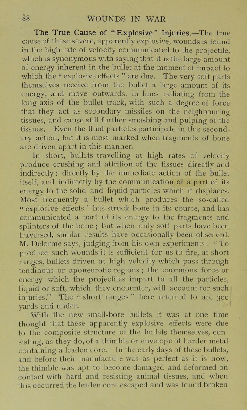 The True Cause of “Explosive” Injuries.—The true cause of these severe, apparently explosive, wounds is found in the high rate of velocity communicated to the projectile, which is synonymous with saying that it is the large amount of energy inherent in the bullet at the moment of impact to which the “ explosive effects ” are due. The very soft parts themselves receive from the bullet a large amount of its energy, and move outwards, in lines radiating from the long axis of the bullet track, with such a degree of force that they act as secondary missiles on the neighbouring tissues, and cause still further smashing and pulping of the tissues. Even the fluid particles participate in this second- ary action, but it is most marked when fragments of bone are driven apart in this manner. In short, bullets travelling at high rates of velocity produce crushing and attrition of the tissues directly and indirectly: directly by the immediate action of the bullet itself, and indirectly by the communication of a part of its energy to the solid and liquid particles which it displaces. Most frequently a bullet which produces the so-called “ explosive effects ” has struck bone in its course, and has communicated a part of its energy to the fragments and splinters of the bone ; but when only soft parts hav^e been traversed, similar results have occasionally been observed. M. Delorme says, judging from his own experiments : “ To produce such wounds it is sufficient for us to fire, at short ranges, bullets driven at high velocity which pass through tendinous or aponeurotic regions ; the enormous force or energy which the projectiles impart to all the particles, liquid or soft, which they encounter, will account for such injuries.” The “ short ranges ” here referred to are 300 yards and under. With the new small-bore bullets it was at one time thought that these apparently explosiv^e effects were due to the composite structure of the bullets themselves, con- sisting, as they do, of a thimble or envelope of harder metal containing a leaden core. In the early days of these bullets, and before their manufacture was as perfect as it is now, the thimble was apt to become damaged and deformed on contact with hard and resisting animal tissues, and when this occurred the leaden core escaped and was found broken
