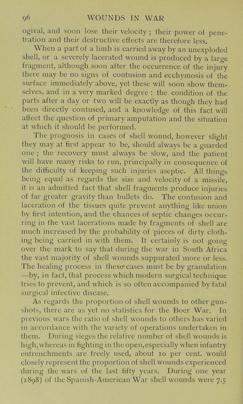 ogival, and soon lose their velocity ; their power of pene- tration and their destructive effects are therefore less. When a part of a limb is carried away by an iinexploded shell, or a severely lacerated wound is produced by a large fragment, although .soon after the occurrence of the injury there may be no signs of contusion and ecchymosis of the surface immediately above, yet these will soon show them-, selves, and in a very marked degree : the condition of the parts after a day or two will be exactly as though they had been directly contused, and a knowledge of this fact will affect the question of primary amputation and the situation at which it should be performed. The prognosis in cases of shell wound, however slight they may at first appear to be, should always be a guarded one ; the recovery must always be slow, and the patient will have many risks to run, principally in consequence of the difficulty of keeping such injuries aseptic. All things being equal as regards the size and velocity of a missile, it is an admitted fact that shell fragments produce injuries of far greater gravity than bullets do. The contusion and laceration of the tissues quite prevent anything like union by first intention, and the chances of septic changes occur- ring in the vast lacerations made by fragments of shell are much increased by the probability of pieces of dirty cloth- ing being carried in with them. It certainly is not going over the mark to say that during the war in South Africa the vast majority of shell wounds suppurated more or less. The healing process in these* cases must be by granulation —by, in fact, that process which modern surgical technique tries to prevent, and which is so often accompanied by fatal surgical infective disease. As regards the proportion of shell wounds to other gun- shots, there are as yet no statistics for the Boer War. In previous wars the ratio of shell wounds to others has varied in accordance with the variety of operations undertaken in them. During sieges the relative number of shell wounds is high, whereas in fighting in the open,especially when infantry entrenchments are freely used, about 10 per cent, would closely represent the proportion of shell wounds experienced during the wars of the last fifty years. During one year (1898) of the Spanish-American War shell wounds were 7.5