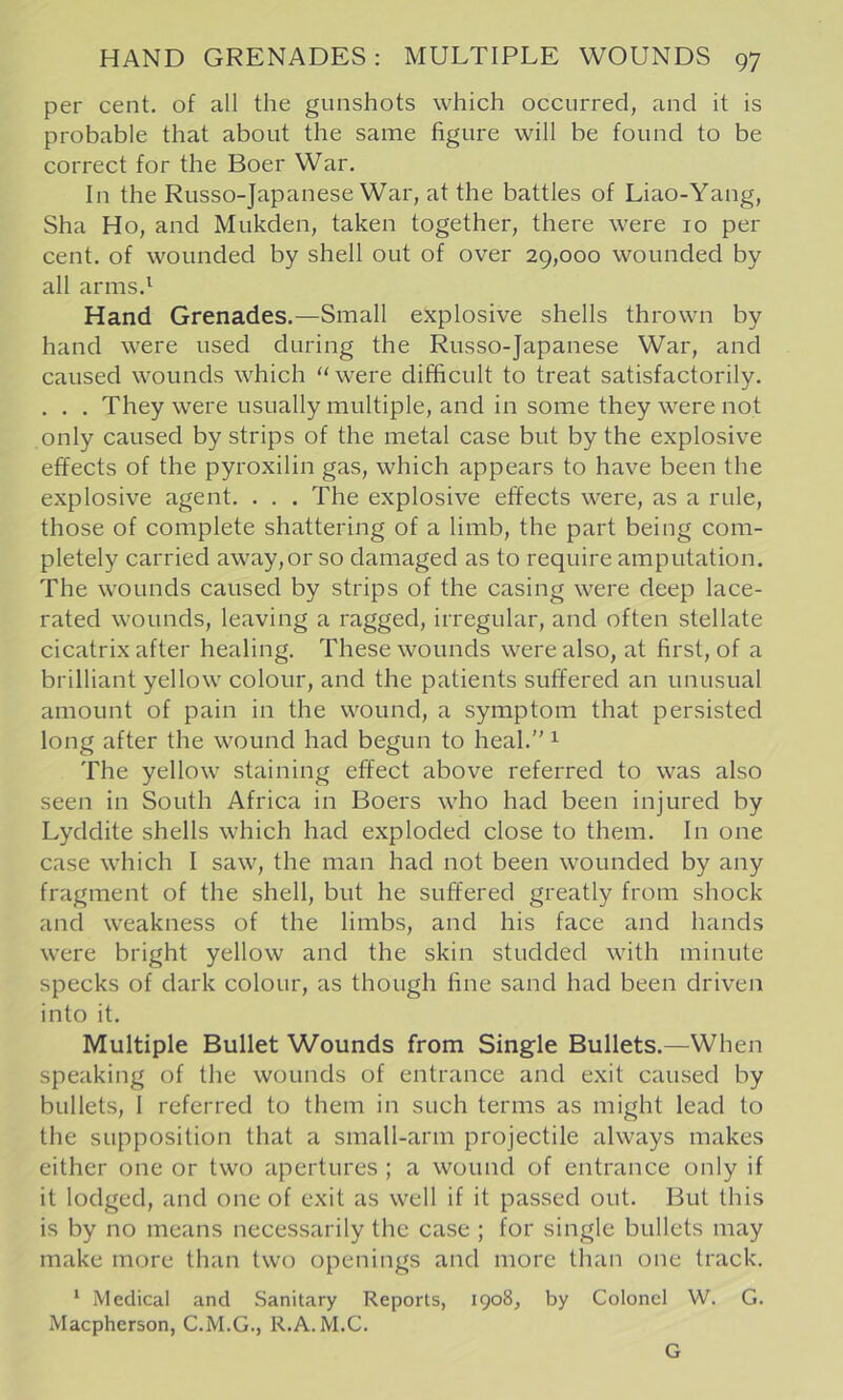 per cent, of all the gunshots which occurred, and it is probable that about the same figure will be found to be correct for the Boer War. In the Russo-Japanese War, at the battles of Liao-Yang, Sha Ho, and Mukden, taken together, there were 10 per cent, of wounded by shell out of over 29,000 wounded by all arms.^ Hand Grenades.—Small explosive shells thrown by hand were used during the Russo-Japanese War, and caused wounds which ‘‘were difficult to treat satisfactorily. . . . They were usually multiple, and in some they were not only caused by strips of the metal case but by the explosive effects of the pyroxilin gas, which appears to have been the explosive agent. . . . The explosive effects were, as a rule, those of complete shattering of a limb, the part being com- pletely carried away, or so damaged as to require amputation. The wounds caused by strips of the casing were deep lace- rated wounds, leaving a ragged, irregular, and often stellate cicatrix after healing. These wounds were also, at first, of a brilliant yellow colour, and the patients suffered an unusual amount of pain in the wound, a symptom that persisted long after the wound had begun to heal. ^ The yellow staining effect above referred to was also seen in South Africa in Boers who had been injured by Lyddite shells which had exploded close to them. In one case which I saw, the man had not been wounded by any fragment of the shell, but he suffered greatly from shock and weakness of the limbs, and his face and hands were bright yellow and the skin studded with minute specks of dark colour, as though fine sand had been driven into it. Multiple Bullet Wounds from Single Bullets.—When speaking of the wounds of entrance and exit caused by bullets, 1 referred to them in such terms as might lead to the supposition that a small-arm projectile always makes either one or two apertures ; a wound of entrance only if it lodged, and one of exit as well if it passed out. But this is by no means necessarily the case ; for single bullets may make more than two openings and more than one track. * Medical and Sanitary Reports, 1908, by Colonel W. G. Macpherson, C.M.G., R.A. M.C. G