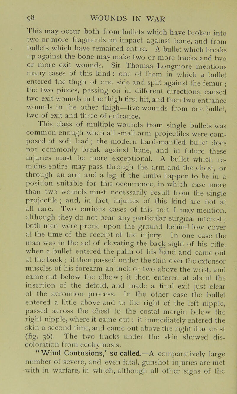 This may occur both from bullets which have broken into two or more fragments on impact against bone, and from bullets which have remained entire. A bullet which breaks up against the bone may make two or more tracks and two or more exit wounds. Sir Thomas Longmore mentions many cases of this kind : one of them in which a bullet entered the thigh of one side and split against the femur ; the two pieces, passing on in different directions, caused two exit wounds in the thigh first hit, and then two entrance wounds in the other thigh—five wounds from one bullet, two of exit and three of entrance. This class of multiple wounds from single bullets was common enough when all small-arm projectiles were com- posed of soft lead ; the modern hard-mantled bullet does not commonly break against bone, and in future these injuries must be more exceptional. A bullet which re- mains entire may pass through the arm and the chest, or through an arm and a leg, if the limbs happen to be in a position suitable for this occurrence, in which case more than two wounds must necessarily result from the single projectile; and, in fact, injuries of this kind are not at all rare. Two curious cases of this sort I may mention, although they do not bear any particular surgical interest; both men were prone upon the ground behind low cover at the time of the receipt of the injury. In one case the man was in the act of elevating the back sight of his rifle, when a bullet entered the palm of his hand and came out at the back ; it then passed under the skin over the extensor muscles of his forearm an inch or two above the wrist, and came out below the elbow; it then entered at about the insertion of the detoid, and made a final exit just clear of the acromion process. In the other case the bullet entered a little above and to the right of the left nipple, passed across the chest to the costal margin below the right nipple, where it came out; it immediately entered the skin a second time, and came out above the right iliac crest 36)- The two tracks under the skin showed dis- coloration from ecchymosis. “Wind Contusions,” so called.—A comparatively large number of severe, and even fatal, gunshot injuries are met with in warfare, in which, although all other signs of the