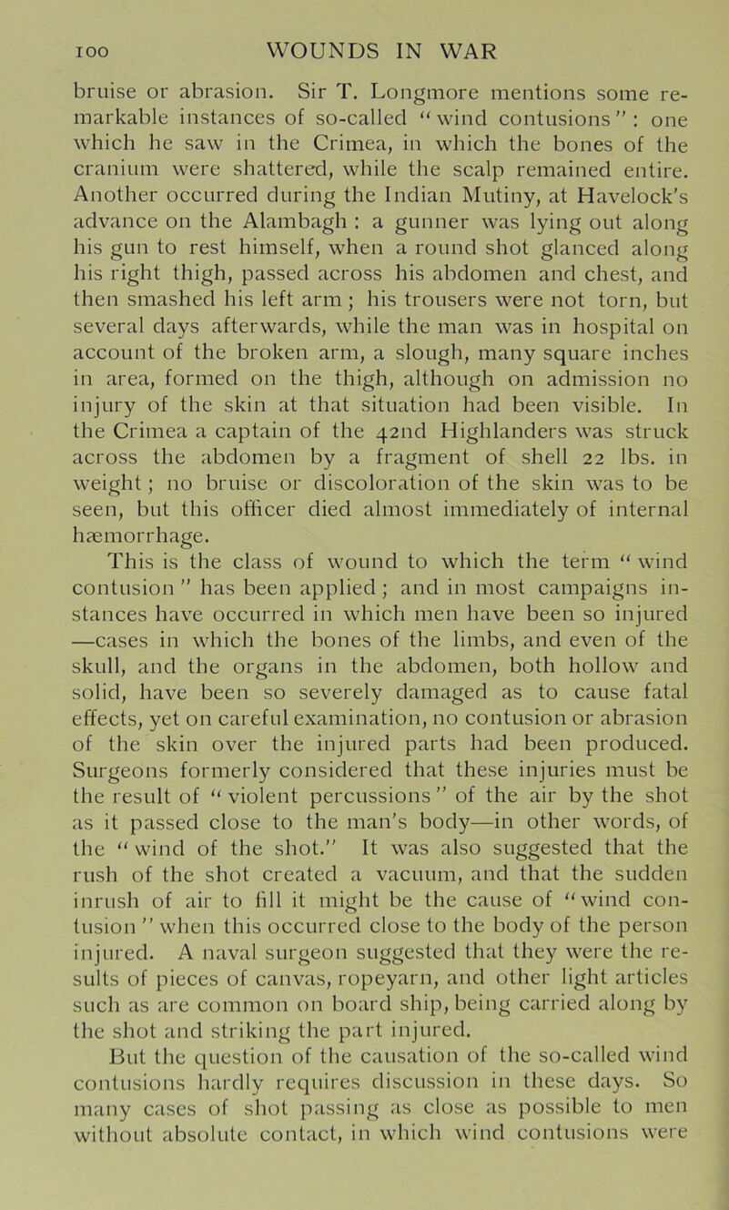 bruise or abrasion. Sir T, Longniore mentions some re- markable instances of so-called “ wind contusions ” : one which he saw in the Crimea, in which the bones of the cranium were shattered, while the scalp remained entire. Another occurred during the Indian Mutiny, at Havelock’s advance on the Alambagh : a gunner was lying out along his gun to rest himself, when a round shot glanced along his right thigh, passed across his abdomen and chest, and then smashed his left arm; his trousers were not torn, but several days afterwards, while the man was in hospital on account of the broken arm, a slough, many square inches in area, formed on the thigh, although on admission no injury of the skin at that situation had been visible. In the Crimea a captain of the 42nd Highlanders was struck across the abdomen by a fragment of shell 22 lbs. in weight; no bruise or discoloration of the skin was to be seen, but this officer died almost immediately of internal haemorrhage. This is the class of wound to which the term “ wind contusion ” has been applied ; and in most campaigns in- stances have occurred in which men have been so injured —cases in which the bones of the limbs, and even of the skull, and the organs in the abdomen, both hollow and solid, have been so severely damaged as to cause fatal effects, yet on careful examination, no contusion or abrasion of the skin over the injured parts had been produced. Surgeons formerly considered that these injuries must be the result of “ violent percussions ” of the air by the shot as it passed close to the man’s body—in other words, of the “ wind of the shot.” It was also suggested that the rush of the shot created a vacuum, and that the sudden inrush of air to hll it might be the cause of “wind con- tusion ” when this occurred close to the body of the person injured. A naval surgeon suggested that they were the re- sults of pieces of canvas, ropeyarn, and other light articles such as are common on board ship, being carried along by the shot and striking the part injured. But the question of the causation of the so-called wind contusions hardly requires discussion in these days. So many cases of shot passing as close as possible to men without absolute contact, in which wind contusions were