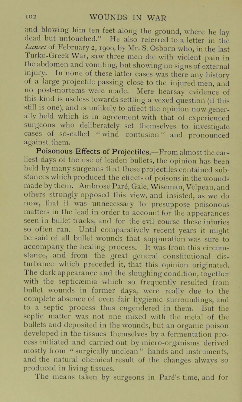 and blowing him ten feet along the ground, where he lay dead but untouched.” He also referred to a letter in the Lancet February 2,1900, by Mr. S. Osborn who, in the last Turko-Greek War, saw three men die with violent pain in the abdomen and vomiting, but showing no signs of external injury. In none of these latter cases was there any history of a large projectile passing close to the injured men, and no post-mortems were made. Mere hearsay evidence of this kind is useless towards settling a vexed question (if this still is one), and is unlikely to affect the opinion now gener- ally held which is in agreement with that of experienced surgeons who deliberately set themselves to investigate cases of so-called “ wind contusion ” and pronounced against them. Poisonous Effects of Projectiles.—From almost the ear- liest days of the use of leaden bullets, the opinion has been held by many surgeons that these projectiles contained sub- stances which produced the effects of poisons in the wounds made by them. Ambrose Pare, Gale, Wiseman, Velpeau, and others strongly opposed this view, and insisted, as we do now, that it was unnecessary to presuppose poisonous matters in the lead in order to account for the appearances seen in bullet tracks, and for the evil course these injuries so often ran. Until comparatively recent years it might be said of all bullet wounds that suppuration was sure to accompany the healing process. It was from this circum- stance, and from the great general constitutional dis- turbance which preceded it, that this opinion originated. The dark appearance and the sloughing condition, together with the septicaemia which so frequently resulted from bullet wounds in former days, were really due to the complete absence of even fair hygienic surroundings, and to a septic process thus engendered in them. But the septic matter was not one mixed with the metal of the bullets and deposited in the wounds, but an organic poison developed in the tissues themselves by a fermentation pro- cess initiated and carried out by micro-organisms derived mostly from “surgically unclean” hands and instruments, and the natural chemical result of the changes always so produced in living tissues. The means taken by surgeons in Park’s time, and for