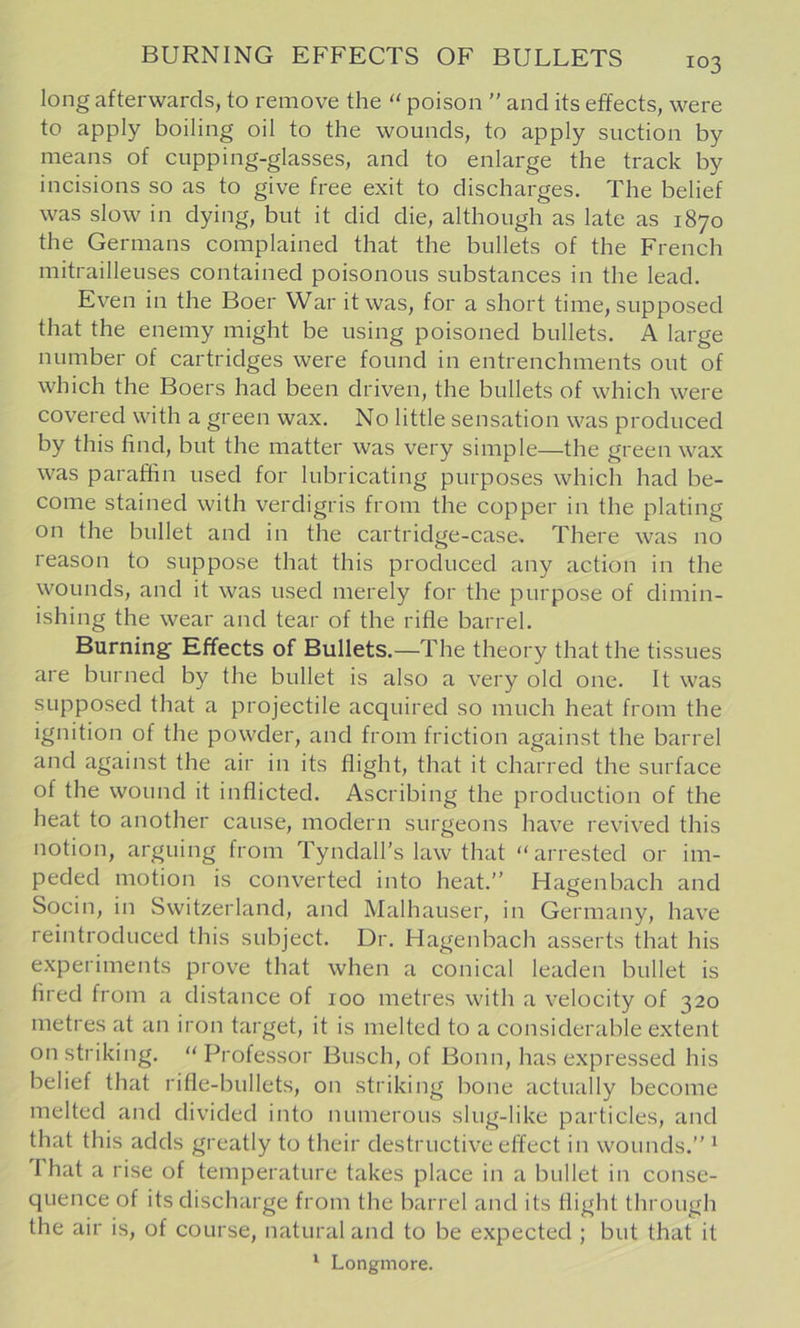 long afterwards, to remove the poison ” and its effects, were to apply boiling oil to the wounds, to apply suction by means of cupping-glasses, and to enlarge the track by incisions so as to give free exit to discharges. The belief was slow in dying, but it did die, although as late as 1870 the Germans complained that the bullets of the French mitrailleuses contained poisonous substances in the lead. Even in the Boer War it was, for a short time, supposed that the enemy might be using poisoned bullets. A large number of cartridges were found in entrenchments out of which the Boers had been driven, the bullets of which were covered with a green wax. No little sensation was produced by this find, but the matter was very simple—the green wax was paraffin used for lubricating purposes which had be- come stained with verdigris from the copper in the plating on the bullet and in the cartridge-case. There was no reason to suppose that this produced any action in the wounds, and it was used merely for the purpose of dimin- ishing the wear and tear of the rifle barrel. Burning’ Effects of Bullets.—The theory that the tissues are burned by the bullet is also a very old one. It was supposed that a projectile acquired so much heat from the ignition of the powder, and from friction against the barrel and against the air in its flight, that it charred the surface of the wound it inflicted. Ascribing the production of the heat to another cause, modern surgeons have revived this notion, arguing from Tyndall’s law that “arrested or im- peded motion is converted into heat.’’ Hagenbach and Socin, in Switzerland, and Malhauser, in Germany, have reintroduced this subject. Dr. Hagenbach asserts that his experiments prove that when a conical leaden bullet is fired from a distance of 100 metres with a velocity of 320 metres at an iron target, it is melted to a considerable extent on striking. “Professor Busch, of Bonn, has expressed his belief that rifle-bullets, on striking bone actually become melted and divided into numerous slug-like particles, and that this adds greatly to their destructive effect in wounds.” ^ That a rise of temperature takes place in a bullet in conse- quence of its discharge from the barrel and its flight through the air is, of course, natural and to be expected ; but that it
