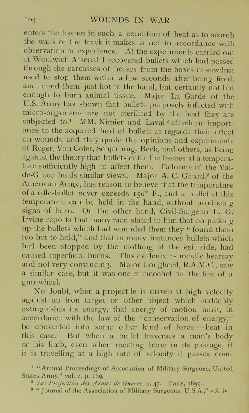 enters the tissues in such a condition of heat as to scorch the walls of the track it makes is not in accordance with observation or experience. At the experiments carried out at Woolwich Arsenal I recovered bullets which had passed till ough the carcasses of horses from the boxes of sawdust used to stop them within a few seconds after being fired, and found them just hot to the hand, but certainly not hot enough to burn animal tissue. Major La Garde of the U.S. Army has shown that bullets purposely infected with micro-organisms are not sterilised by the heat they are subjected to.^ MM. Nimier and Laval 2 attach no import- ance to the acquired heat of bullets as regards their effect on wounds, and they quote the opinions and experiments of Reger, Von Coler, Schjerning, Beck, and others, as being against the theory that bullets enter the tissues at a tempera- ture sufficiently high to affect them. Delorme of the Val- de-Grace holds similar views. Major A. C. Girard,^ of the American Arn\y, has reason to believe that the temperature of a rifle-bullet never exceeds 150° F., and a bullet at this temperature can be held in the hand, without producing signs of burn. On the other hand, Civil-Surgeon L. G. Irvine reports that many men stated to him that on picking up the bullets which had wounded them they “found them too hot to hold, and that in many instances bullets which had been stopped by the clothing at the exit side, had caused superficial burns. This evidence is mostly hearsay and not very convincing. Major Lougheed, R.A.M.C., saw a similar case, but it was one of ricochet off the tire of a gun-wheel. No doubt, when a projectile is driven at high velocity against an iron target or other object which suddenly extinguishes its energy, that energy of motion must, in accordance with the law of the “conservation of energy,” be converted into some other kind of force — heat in this case. But when a bullet traverses a man’s body or his limb, even when meeting bone in its passage, if it is travelling at a high rate of velocity it passes com- ‘ “Annual Proceedings of Association of Military Surgeons, United States Army,” vol. v. p. 169. * Les Projeciiles ties Armes de Guerre, p. 47. Paris, 1899. “ “Journal of the Association of Military Surgeons, U.S.A.,” vol. iv.
