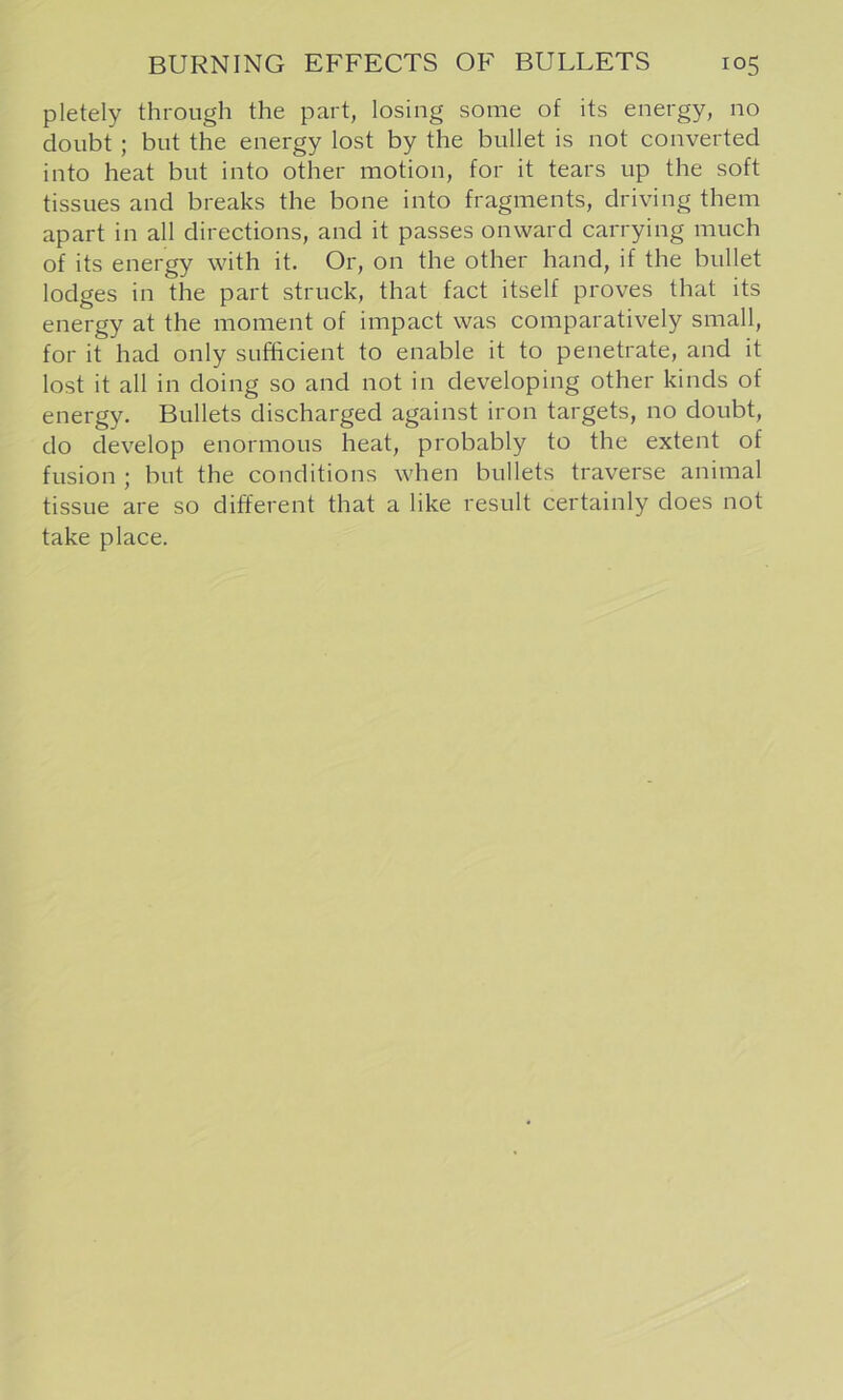 pletely through the part, losing some of its energy, no doubt ; but the energy lost by the bullet is not converted into heat but into other motion, for it tears up the soft tissues and breaks the bone into fragments, driving them apart in all directions, and it passes onward carrying much of its energy with it. Or, on the other hand, if the bullet lodges in the part struck, that fact itself proves that its energy at the moment of impact was comparatively small, for it had only sufficient to enable it to penetrate, and it lost it all in doing so and not in developing other kinds of energy. Bullets discharged against iron targets, no doubt, do develop enormous heat, probably to the extent of fusion ; but the conditions when bullets traverse animal tissue are so different that a like result certainly does not take place.