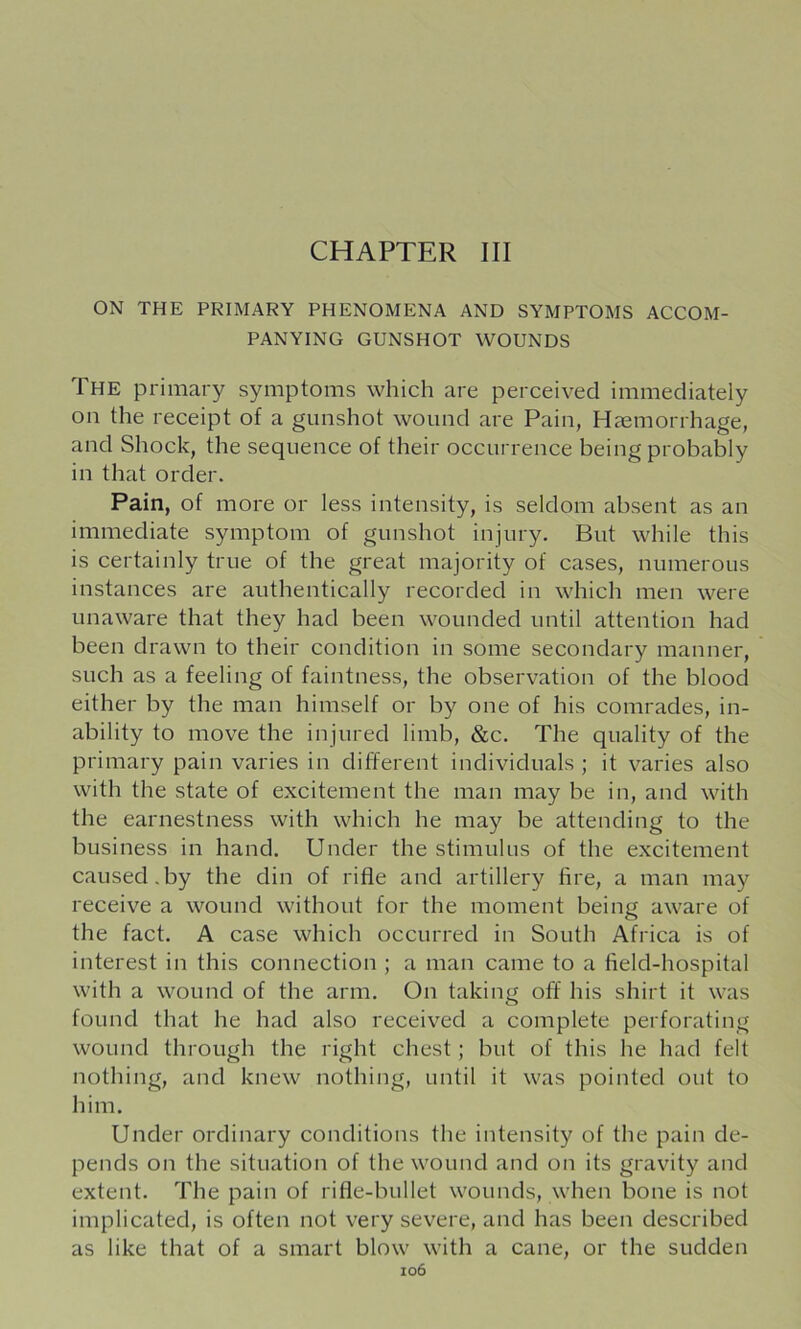CHAPTER III ON THE PRIMARY PHENOMENA AND SYMPTOMS ACCOM- PANYING GUNSHOT WOUNDS The primary symptoms which are perceived immediately on the receipt of a gunshot wound are Pain, Haemorrhage, and Shock, the sequence of their occurrence being probably in that order. Pain, of more or less intensity, is seldom absent as an immediate symptom of gunshot injury. But while this is certainly true of the great majority of cases, numerous instances are authentically recorded in which men were unaware that they had been wounded until attention had been drawn to their condition in some secondary manner, such as a feeling of faintness, the observation of the blood either by the man himself or by one of his comrades, in- ability to move the injured limb, &c. The quality of the primary pain varies in different individuals ; it varies also with the state of excitement the man may be in, and with the earnestness with which he may be attending to the business in hand. Under the stimulus of the excitement caused.by the din of rifle and artillery fire, a man may receive a wound without for the moment being aware of the fact. A case which occurred in South Africa is of interest in this connection ; a man came to a field-hospital with a wound of the arm. On taking off his shirt it was found that he had also received a complete perforating wound through the right chest; but of this he had felt nothing, and knew nothing, until it was pointed out to him. Under ordinary conditions the intensity of the pain de- pends on the situation of the wound and on its gravity and extent. The pain of rifle-bullet wounds, when bone is not implicated, is often not very severe, and has been described as like that of a smart blow with a cane, or the sudden io6