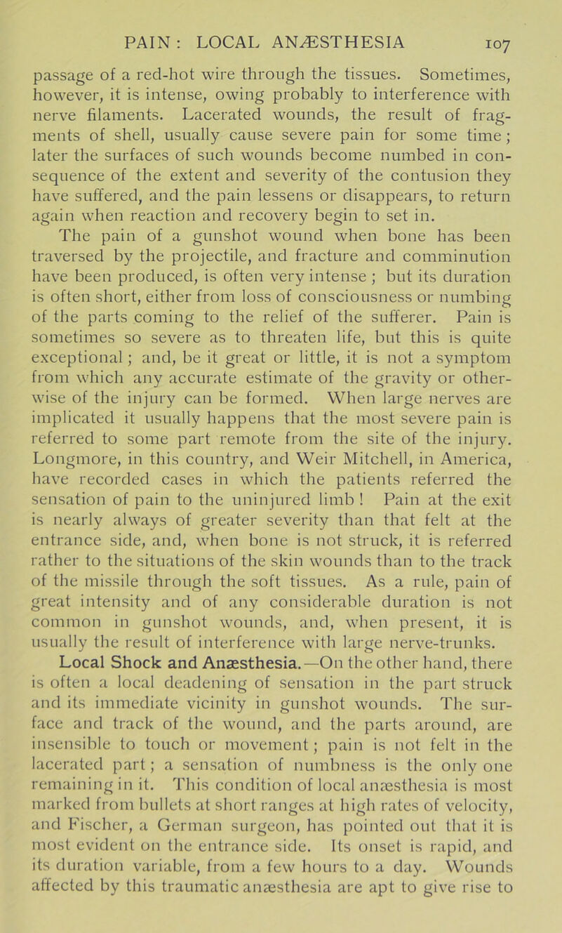 PAIN : LOCAL ANESTHESIA passage of a red-hot wire through the tissues. Sometimes, however, it is intense, owing probably to interference with nerve filaments. Lacerated wounds, the result of frag- ments of shell, usually cause severe pain for some time; later the surfaces of such wounds become numbed in con- sequence of the extent and severity of the contusion they have suffered, and the pain lessens or disappears, to return again when reaction and recovery begin to set in. The pain of a gunshot wound when bone has been traversed by the projectile, and fracture and comminution have been produced, is often very intense ; but its duration is often short, either from loss of consciousness or numbing of the parts coming to the relief of the sufferer. Pain is sometimes so severe as to threaten life, but this is quite exceptional; and, be it great or little, it is not a symptom from which any accurate estimate of the gravity or other- wise of the injury can be formed. When large nerves are implicated it usually happens that the most severe pain is referred to some part remote from the site of the injury. Longmore, in this country, and Weir Mitchell, in America, have recorded cases in which the patients referred the sensation of pain to the uninjured limb ! Pain at the exit is nearly always of greater severity than that felt at the entrance side, and, when bone is not struck, it is referred rather to the situations of the skin wounds than to the track of the missile through the soft tissues. As a rule, pain of great intensity and of any considerable duration is not common in gunshot wounds, and, when present, it is usually the result of interference with large nerve-trunks. Local Shock and Anaesthesia.—On the other hand, there is often a local deadening of sensation in the part struck and its immediate vicinity in gunshot wounds. The sur- face and track of the wound, and the parts around, are insensible to touch or movement; pain is not felt in the lacerated part; a sensation of numbness is the only one remaining in it. This condition of local anaesthesia is most marked from bullets at short ranges at high rates of velocity, and Fischer, a German surgeon, has pointed out that it is most evident on the entrance side. Its onset is rapid, and its duration variable, from a few hours to a day. Wounds affected by this traumatic anaesthesia are apt to give rise to
