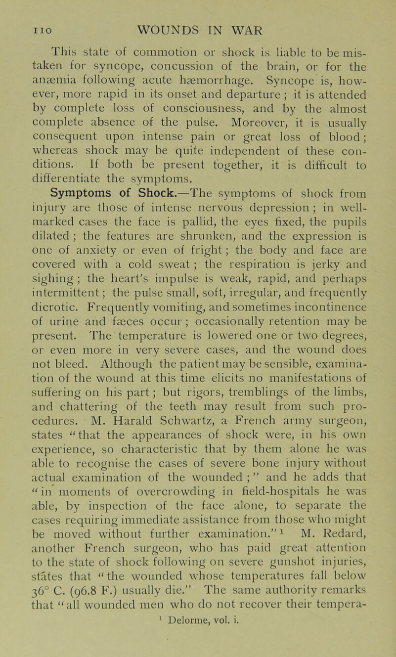 This state of commotion or shock is liable to be mis- taken for syncope, concussion of the brain, or for the anaemia following acute haemorrhage. Syncope is, how- ever, more rapid in its onset and departure; it is attended by complete loss of consciousness, and by the almost complete absence of the pulse. Moreover, it is usually consequent upon intense pain or great loss of blood; whereas shock may be quite independent of these con- ditions. If both be present together, it is difficult to differentiate the symptoms. Symptoms of Shock.—The symptoms of shock from injury are those of intense nervous depression ; in well- marked cases the face is pallid, the eyes fixed, the pupils dilated ; the features are shrunken, and the expression is one of anxiety or even of fright; the body and face are covered with a cold sweat ; the respiration is jerky and sighing ; the heart’s impulse is weak, rapid, and perhaps intermittent; the pulse small, soft, irregular, and frequently dicrotic. Frequently vomiting, and sometimes incontinence of urine and faeces occur; occasionally retention may be present. The temperature is lowered one or two degrees, or even more in very severe cases, and the wound does not bleed. Although the patient may be sensible, examina- tion of the wound at this time elicits no manifestations of suffering on his part; but rigors, tremblings of the limbs, and chattering of the teeth may result from such pro- cedures. M. Harald Schwartz, a French army surgeon, states “that the appearances of shock were, in his own experience, so characteristic that by them alone he was able to recognise the cases of severe bone injury without actual examination of the wounded ; ” and he adds that “ in moments of overcrowding in field-hospitals he was able, by inspection of the face alone, to separate the cases requiring immediate assistance from those who might be moved without further examination.” ^ M. Redard, another French surgeon, who has paid great attention to the state of shock following on severe gunshot injuries, stfites that “ the wounded whose temperatures fall below 36° C. (96.8 F.) usually die.” The same authority remarks that “ all wounded men who do not recover their tempera- * Delorme, vol. i.