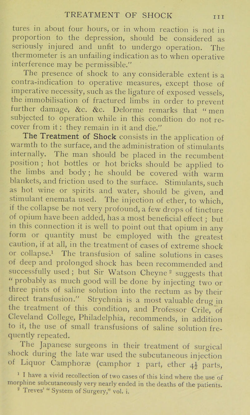 TREATMENT OF SHOCK III tures in about four hours, or in whom reaction is not in proportion to the depression, should be considered as seriously injured and unfit to undergo operation. The thermometer is an unfailing indication as to when operative interference may be permissible.” The presence of shock to any considerable extent is a contra-indication to operative measures, except those of imperative necessity, such as the ligature of exposed vessels, the immobilisation of fractured limbs in order to prevent further damage, &c. &c. Delorme remarks that “ men subjected to operation while in this condition do not re- cover from it: they remain in it and die.” The Treatment of Shock consists in the application of warmth to the surface, and the administration of stimulants internally. The man should be placed in the recumbent position ; hot bottles or hot bricks should be applied to the limbs and body; he should be covered with warm blankets, and friction used to the surface. Stimulants, such as hot wine or spirits and water, should be given, and stimulant enemata used. The injection of ether, to which, if the collapse be not very profound, a few drops of tincture of opium have been added, has a most beneficial effect; but in this connection it is well to point out that opium in any form or quantity must be employed with the greatest caution, if at all, in the treatment of cases of extreme shock or collapse.^ The transfusion of saline solutions in cases of deep and prolonged shock has been recommended and successfully used; but Sir Watson Cheyne 2 suggests that “ probably as much good will be done by injecting two or three pints of saline solution into the rectum as by their direct transfusion.” Strychnia is a most valuable drug in the treatment of this condition, and Professor Crile, of Cleveland College, Philadelphia, recommends, in addition to it, the use of small transfusions of saline solution fre- quently repeated. Ihe Japanese surgeons in their treatment of surgical shock during the late war used the subcutaneous injection of Liquor Camphorm (camphor 1 part, ether 4^ parts, 1 I have a vivid recollection of two cases of this kind where the use of morphine subcutaneously very nearly ended in the deaths of the patients.