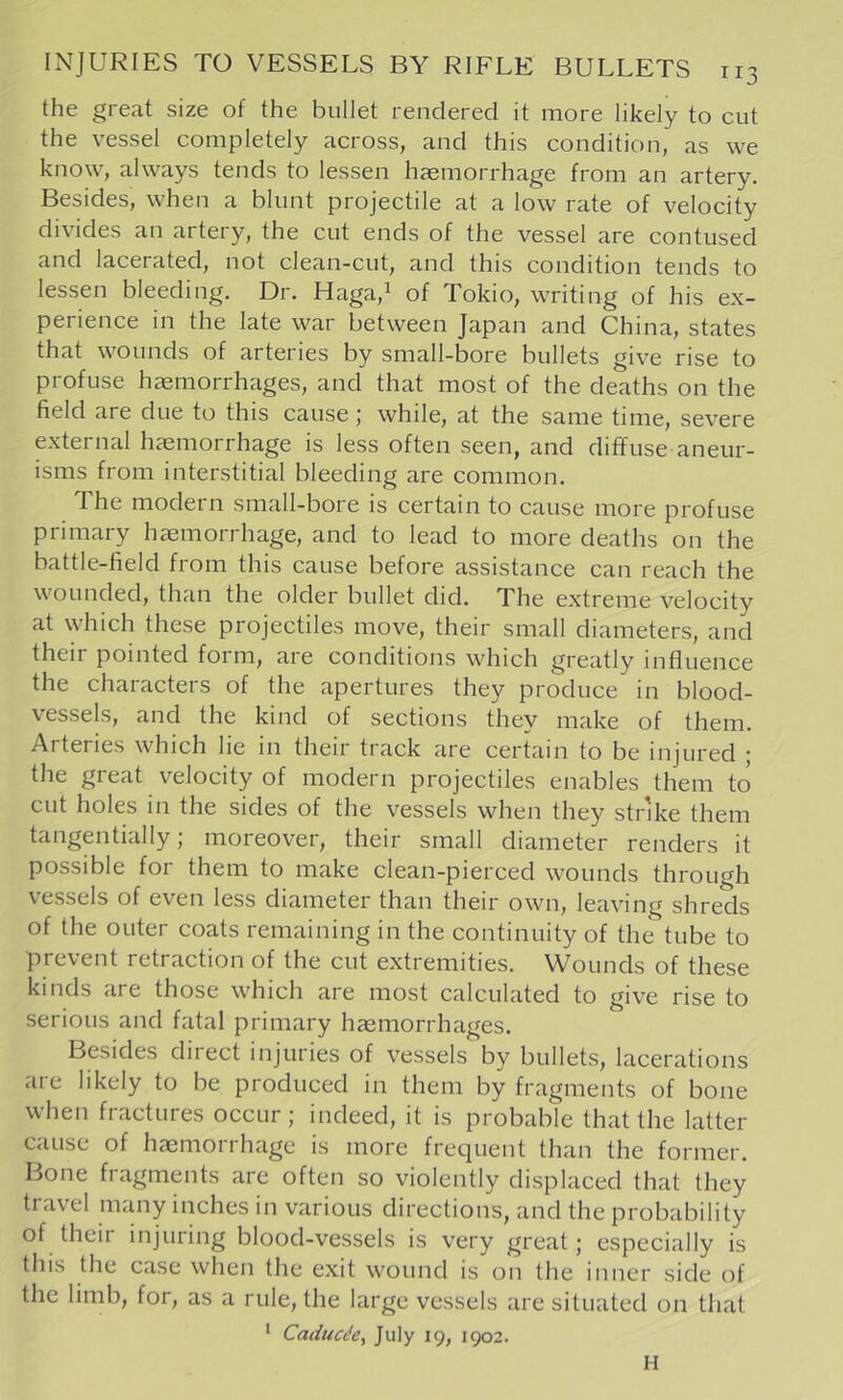 the great size of the bullet rendered it more likely to cut the vessel completely across, and this condition, as we know, always tends to lessen haemorrhage from an artery. Besides, when a blunt projectile at a low rate of velocity divides an artery, the cut ends of the vessel are contused and lacerated, not clean-cut, and this condition tends to lessen bleeding. Dr. Haga,i of Tokio, writing of his ex- perience in the late war between Japan and China, states that wounds of arteries by small-bore bullets give rise to profuse haemorrhages, and that most of the deaths on the field are due to this cause; while, at the same time, severe external haemorrhage is less often seen, and diffuse aneur- isms from interstitial bleeding are common. The modern small-bore is certain to cause more profuse primary haemorrhage, and to lead to more deaths on the battle-field from this cause before assistance can reach the wounded, than the older bullet did. The extreme velocity at which these projectiles move, their small diameters, and their pointed form, are conditions which greatly influence the characters of the apertures they produce in blood- vessels, and the kind of sections thev make of them. Arteries which lie in their track are certain to be injured ; the great velocity of modern projectiles enables them to cut holes in the sides of the vessels when they strike them tangentially; moreover, their small diameter renders it possible for them to make clean-pierced wounds through vessels of even less diameter than their own, leaving shreds of the outer coats remaining in the continuity of the tube to prevent retraction of the cut extremities. Wounds of these kinds are those which are most calculated to give rise to serious and fatal primary hasmorrhages. Besides direct injuries of vessels by bullets, lacerations are likely to be produced in them by fragments of bone when fractures occur; indeed, it is probable that the latter cause of haemorrhage is more frequent than the former. Bone fragments are often so violently displaced that they travel many inches in various directions, and the probability of their injuring blood-vessels is very great; especially is this the case when the exit wound is on the inner side of the limb, for, as a rule, the large vessels are situated on that ' Caducdcy July 19, 1902. H