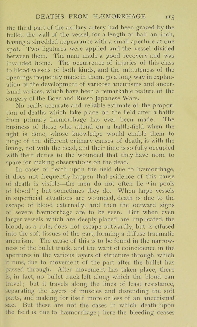 the third part of the axillary artery had been grazed by the bullet, the wall of the vessel, for a length of half an inch, having a shredded appearance with a small aperture at one spot. Two ligatures were applied and the vessel divided between them. The man made a good recovery and was invalided home. The occurrence of injuries of this class to blood-vessels of both kinds, and the minuteness of the openings frequently made in them, go a long way in explan- ation of the development of varicose aneurisms and aneur- ismal varices, which have been a remarkable feature of the surgery of the Boer and Russo-Japanese Wars. No really accurate and reliable estimate of the propor- tion of deaths which take place on the field after a battle from primary haemorrhage has ever been made. The business of those who attend on a battle-field when the fight is done, whose knowledge would enable them to judge of the different primary causes of death, is with the living, not with the dead, and their time is so fully occupied with their duties to the wounded that they have none to spare for making observations on the dead. In cases of death upon the field due to haemorrhage, it does not frequently happen that evidence of this cause of death is visible—the men do not often lie “ in pools of blood ” ; but sometimes they do. When large vessels in superficial situations are wounded, death is due to the escape of blood externally, and then the outward signs of severe haemorrhage are to be seen. But when even larger vessels which are deeply placed are implicated, the blood, as a rule, does not escape outwardly, but is effused into the soft tissues of the part, forming a diffuse traumatic aneurism. The cause of this is to be found in the narrow- ness of the bullet track, and the want of coincidence in the apertures in the various layers of structure through which it runs, due to movement of the part after the bullet has passed through. After movement has taken place, there is, in fact, no bullet track left along which the blood can travel ; but it travels along the lines of least resistance, separating the layers of muscles and distending the soft parts, and making for itself more or less of an aneurismal sac. But these are not the cases in which death upon the field is due to Imcmorrhage; here the bleeding ceases