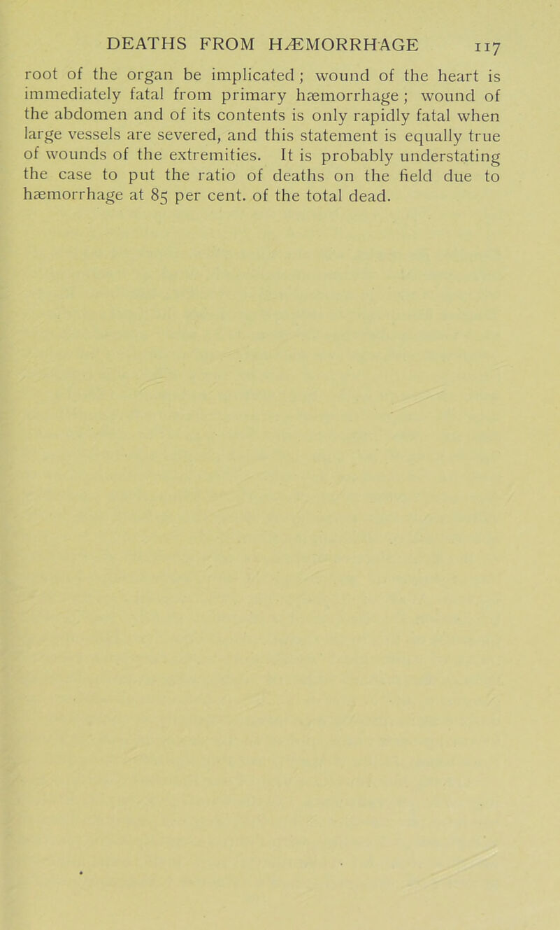 root of the organ be implicated; wound of the heart is immediately fatal from primary haemorrhage; wound of the abdomen and of its contents is only rapidly fatal when large vessels are severed, and this statement is equally true of wounds of the extremities. It is probably understating the case to put the ratio of deaths on the held due to haemorrhage at 85 per cent, of the total dead.