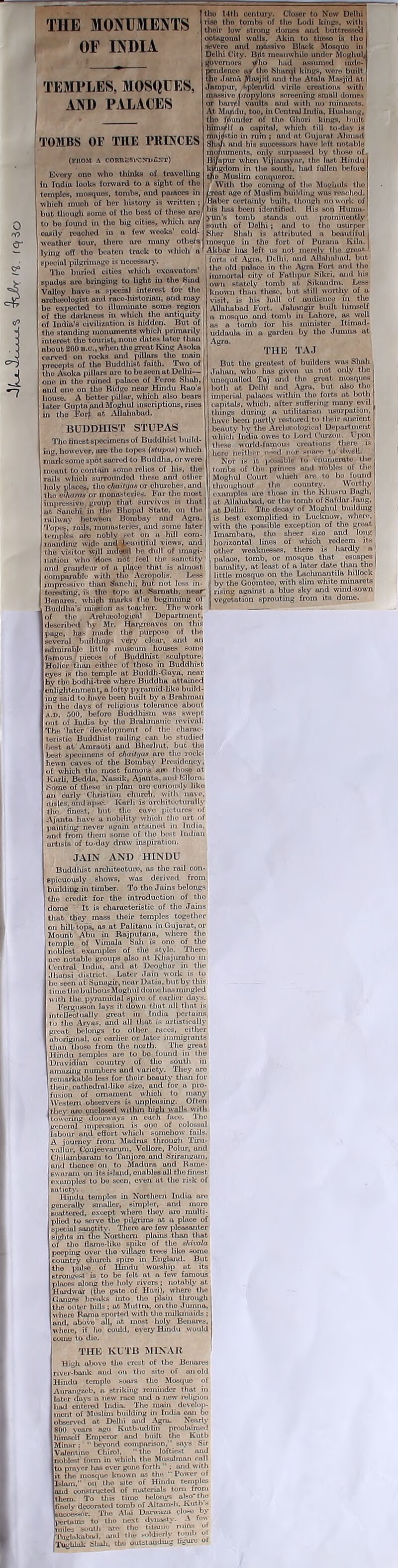 coux'i ^kJn; W. fq3o 'HIE MONUMENTS OF INDIA TEMPLES, MOSQUES, AND PALACES TOMBS OF THE PRINCES (FROM A COmtSSFCNDuIJT) Every one who thinks of travelling temples, mosques, tombs, and paioces which much of her history is written ; but though some of tho best of these are/ to be found in the big cities, which are easily reached in a few weeks’ cold- wouther tour, thero are muny others lying off tho beaten track to which a special pilgrimage is necessary. Tho buried cities which excavators’ spudes aro bringing to light in the Sind Valley liavo a .~i>cchil interest for the nrolueologist. and race-historian, and may bo expected to illuminato some region j of the darkness in which tho antiquity! of India’s civilization is hidden. But of the standing monuments which primarily interest the tourist, none dates later than about 200 b.c., when tho groat. King Asoka carved on rocks and pillars tho main precepts of the Buddhist faith. Two of tho Asoka pillars aro to be seen at Delhi- one in tho ruined puluce of Feroz Shall, and one on the Ridge near Hindu Ruo’s house. A better pillar, which also bears later Guptannd Moghul inscriptions, rises in tho Forfafc Allahabad. BUDDHIST STUPAS The liuest specimens of Buddhist build- ing, however, are the topes (vtupaa) which mark some spot sacred to Buddha, or were inenut to contain same relics of his, the rails which surrounded these and other holy places, tho c/iaiti/as or churches, and tho vihornts or monasteries. Far the most impressive group that survives is that at. Sunchi in t.hn Bhopal State, on the I railway between Bombay and Agra, j Topes,' rails, monasteries, and some later temples are nobly set on a hill com- manding wide and ^beautiful views, and , I ho visitor wjll indtXHl he dull of imagi- tho 14th century. Closer to Now Delhi rise tho tombs of the Lodi kings, with , thoir low strong domes and buttresses!: ootugoual walls. Akin to these is tho severe and massive Black Mosquo in I Delhi City. Bitt meanwhile under Moglml,I governors Who lmd assumed inde- pendence a? tho bharqi kings, were built | tho Jotnn Masjid and tho A tula Masjid at i Jarnpur, Splendid virile oroatioiiH with massive propylons screening small domes or barrel vaults aiul with no minarets. , At Muiidu, too, in Central India, Huslmng, tho founder of the Ghori kings, built himself a capital, which till to-day is mujrfstio in rum ; and at Gujarat Almmd Slum and his successors have left notable monuments, only surpassed by those of Bi/upur when Vijiatmyar, the last Hindu kingdom in the south, had fallen before tpo Muslim conqueror. /.Teat ago of Muslim building was reached. /Baber certainly built, I hough no work of his has been identified. His son Humo- yun's tomb stunds out prominently south of Delhi -, and to tho usurper, Slier Shah is attributed a beautiful j mosquo in tho fort of Puranu Kiln. Akbar lias left us not merely the aroi*»- I forts of Agra, Delhi, and Allahabad, but the old palaco in the Agra Fort and tho immortal' city of Fathpur Sikri, and his own stately tomb at- Sikaudra. Less known than these, but still worthy of a isit. is his hall of audience in tho Allahabad Fort. Jahangir built himself a mosquo and tomb in Lahore, as well os a tomb for his minister Itimnd- uddaula in a garden by the Jumna at Agra. THE TAJ But the greatest of builders was Shah Julian, who lias given us not only the unequalled Taj and the great mosques both at Delhi and Agru, but also the imperial pulaces within the forte at both capitals, which, after suffering many evil things during a utilitarian usurpation, have been partly restored to their ancient beauty by the Arelucologiual Department which' India owes to Lord Cumin. Upon these world-famous creations there is here neither n~>d nor hohco to dwell. Nor is it possible to enumerate the tombs of tho princes and nobles of the Moghul Court which are to bo found throughout tho country. Worthy examples ure those in tho Khusru Bugli, at Allahabad, or tho tomb of Safdar Jang, at Delhi. Tho decay of Moghul building is best exemplified in Lucknow, whore, with the possible excoption of tho great Imambara, tho sheer sizo and long horizontal lines of which redeem its mi- win umwu ....... v/i other weaknesses, thore is hardly a ml ion who'does not feel the sanctity' l palace, tomb, or mosque that escapes i and grandeur of a place that is almost |i banality, at least of a later date than the comparable with tho Acropolis. Less j! little mosquo on tho Lachinantda hillock impressive than Sanchi, but not less in- Ij by the Goomteo, with slim white minarets foresting, is tho tope at Samatli, near rising against a blue sky arid wind-sown Bonnies, which marks tho beginning ol I vegetation sprouting from its dome. Buddha's mission as teacher. Tho work II of the . Arclueologicnl Department, descrilied by Ah-. Hargreaves on this page, has made the purpose of tho several [buildings very clear, und an admirable littlo museum bouses some famous pieces of Buddhist sculpture. Holier than either of these in Buddhist eyes is the temple at Buddh-Gaya, near by tho bodhi-treo where Buddha attained enlightenment, a lofty pyramid-liko build- ing said to lmvo been built by a Brahman in tho days of religious tolerance about a.d. 500, before Buddhism was swept out of India by tho Brahmanic revival. The later development of the charac- teristic Buddhist railing can bo studied best at Amraoti uiul Bherlmt, but tho best specimens of chailytis are the rock- hewn caves of the Bombay Presidency, of which tho most famous are those at Kiirli, Beddn. Nussik. Ajiuito.and Elloro. .Some of these in plan are curiously like an curly Christian church, with nave, aisles, mid ap-e. Karli is architecturally the finest, but tho cave pictures of Ajonta have a nobility which tho art of painting never again attained in India, and from them some of tho best Indian urtisfe of to-duy draw inspiration. JAIN AND HINDU Buddhist architecture, ns the rail con- spicuously shows, was derived from building in timber. To the Juins belongs the credit for the introduction of tho dome It is characteristic of the Jains that they inass thoir temples together I on hill-tops, as at Palitana in Gujarat, or Mount Abu in Rajputana, where the temple of Vimala .Suh is one of the noblest exumples of tho stylo. There ure notable groups also at Khnjuraho in Central India, and at Deoghor in the lliuusi district. Later Jain work is to be seen ut Sunagir, neai Dutin. but by this t iino tho bulbous Moghul dome has mingled with tho .pyramidal spire of earlier days. Fergusson luys it down that all that is intellectually great in India pertains (•) tho Aryue, und ull that is urtisticully great belongs to other races, cither aboriginal, or earlier or later immigrants than those from tho north. The great Hindu temples are to bo found in the Druvidian country of tho south in amazing numbers and variety. They uro remarkable less for thoir beauty than for I their euthcdrnl-Iiko sizo, and for a pro- fusion of ornament which to many Western observers is unpleasing. Often they are enclosed within high walls with |towering doorways in each face. The general impre-ssion is ono of colossal labour and effort which somehow fails. A journey from Madras throucll Tiru- vnllur, Conjeevurum, Vellore, Polur, und Chilamburarn to Tanjoro and Srirangam, uml thence on to Madura und Rame- kw a ram on its islotid, enables ull the finest | examples to bo seen, even ut the risk of satiety. Hindu temples in Northern India are generally smaller, simpler, and more scattered, except where they uro multi- plied to serve the pilgrims at a place of special sanctity. There aro few pleasanter sights in tho Northern plains than that of tho flamc-liko sniko of the ahivala peeping over the villago trees like some country church spire in England. But tho pulse of Hindu worship at its strongest is to bo felt at a few famous places along the holy rivers ; notably at Hordwar (tho gate of Han), where the] Ganges breaks into tho plain through tho outer hills ; at Muttra, on tho Jumna, where Rama sported with the milkmaids ; and, ubove all, at most holy Benares. where, if ho could, every Hindu '-1 come to die. THE KUTB MINAR High ubovo the crest of tho Benares ver-bank nud on tho site of an old Hindu templo soars tho Mosque of Aurangzeb. a striking reminder that in later days a new race nud a now religion lard entered India. TheaiSam develop- ment of Muslim building in India can be observed at Delhi and Agra. Nearly 800 years ago Kutb-uddin proclaimed himself Emperor and built the Kutb Minar ; ” beyond comparison,'’ says Sir Valentino Chirol, “the loftiest and noblest foi-m in which the Mnsalman nail to prayer has ever gono forth  ; and with it the mosquo known as the Power of Islam,” on tho site of Hindu temples and constructed of materials tom from them. To this time belongs also* the finely decorated tomb of Altamsh. Kuth - buoeessor. Tho Alai Darwnzu close by pertains to tho next dynasty. \ lew miles south are tho tiUuiie nan* j'lNiglukabad. und tla. soldierly jo'''*1 TugUluk Shall, tho outstanding hgurc o