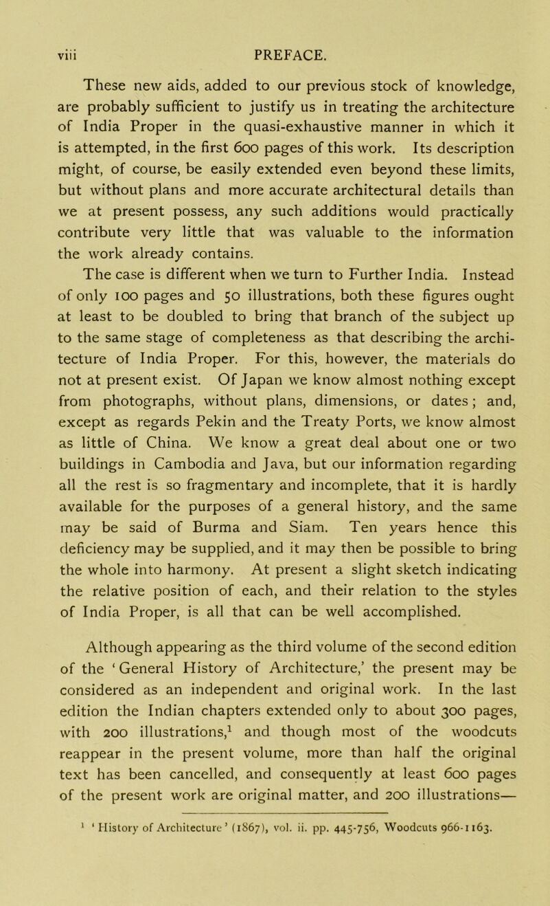 These new aids, added to our previous stock of knowledge, are probably sufficient to justify us in treating the architecture of India Proper in the quasi-exhaustive manner in which it is attempted, in the first 600 pages of this work. Its description might, of course, be easily extended even beyond these limits, but without plans and more accurate architectural details than we at present possess, any such additions would practically contribute very little that was valuable to the information the work already contains. The case is different when we turn to Further India. Instead of only 100 pages and 50 illustrations, both these figures ought at least to be doubled to bring that branch of the subject up to the same stage of completeness as that describing the archi- tecture of India Proper. For this, however, the materials do not at present exist. Of Japan we know almost nothing except from photographs, without plans, dimensions, or dates; and, except as regards Pekin and the Treaty Ports, we know almost as little of China. We know a great deal about one or two buildings in Cambodia and Java, but our information regarding all the rest is so fragmentary and incomplete, that it is hardly available for the purposes of a general history, and the same may be said of Burma and Siam. Ten years hence this deficiency may be supplied, and it may then be possible to bring the whole into harmony. At present a slight sketch indicating the relative position of each, and their relation to the styles of India Proper, is all that can be weU accomplished. Although appearing as the third volume of the second edition of the ‘ General History of Architecture,’ the present may be considered as an independent and original work. In the last edition the Indian chapters extended only to about 300 pages, with 200 illustrations,1 and though most of the woodcuts reappear in the present volume, more than half the original text has been cancelled, and consequently at least 600 pages of the present work are original matter, and 200 illustrations— 1 1 History of Architecture’ (1867), vol. ii. pp. 445-756, Woodcuts 966-1163.