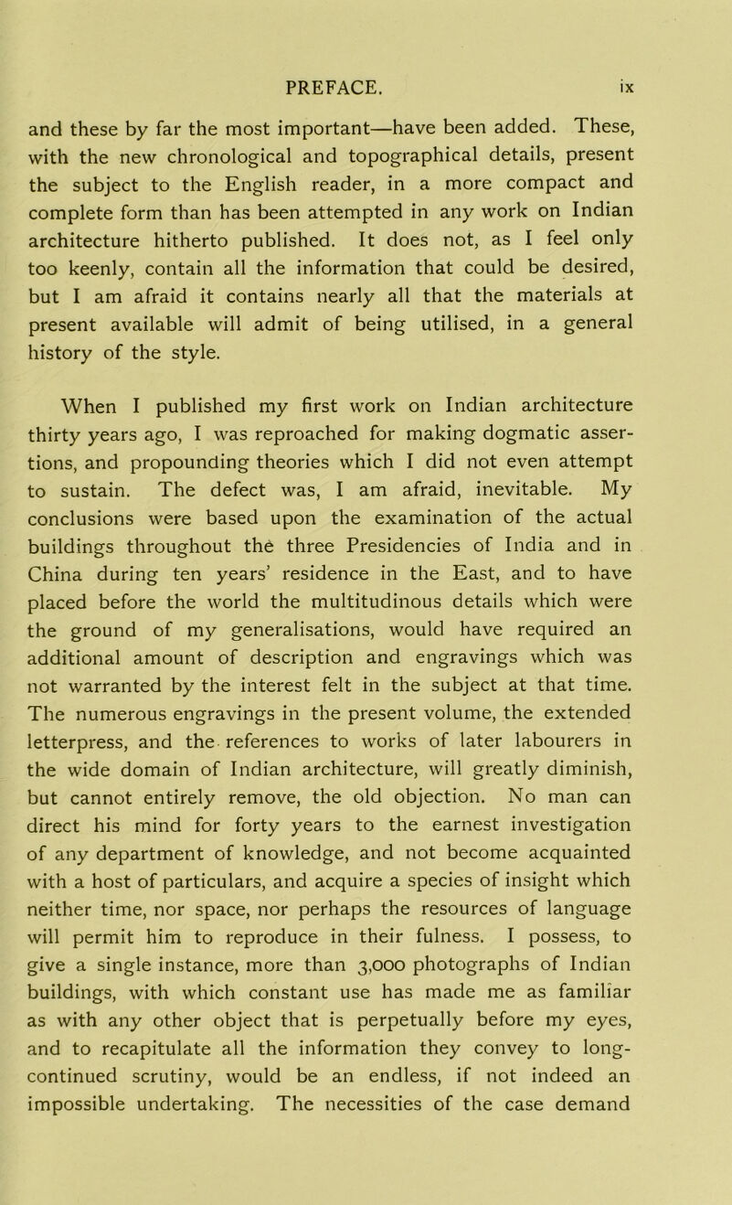 and these by far the most important—have been added. These, with the new chronological and topographical details, present the subject to the English reader, in a more compact and complete form than has been attempted in any work on Indian architecture hitherto published. It does not, as I feel only too keenly, contain all the information that could be desired, but I am afraid it contains nearly all that the materials at present available will admit of being utilised, in a general history of the style. When I published my first work on Indian architecture thirty years ago, I was reproached for making dogmatic asser- tions, and propounding theories which I did not even attempt to sustain. The defect was, I am afraid, inevitable. My conclusions were based upon the examination of the actual buildings throughout the three Presidencies of India and in China during ten years’ residence in the East, and to have placed before the world the multitudinous details which were the ground of my generalisations, would have required an additional amount of description and engravings which was not warranted by the interest felt in the subject at that time. The numerous engravings in the present volume, the extended letterpress, and the references to works of later labourers in the wide domain of Indian architecture, will greatly diminish, but cannot entirely remove, the old objection. No man can direct his mind for forty years to the earnest investigation of any department of knowledge, and not become acquainted with a host of particulars, and acquire a species of insight which neither time, nor space, nor perhaps the resources of language will permit him to reproduce in their fulness. I possess, to give a single instance, more than 3,000 photographs of Indian buildings, with which constant use has made me as familiar as with any other object that is perpetually before my eyes, and to recapitulate all the information they convey to long- continued scrutiny, would be an endless, if not indeed an impossible undertaking. The necessities of the case demand