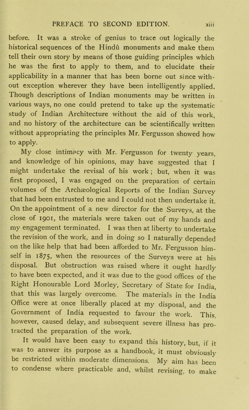 before. It was a stroke of genius to trace out logically the historical sequences of the Hindu monuments and make them tell their own story by means of those guiding principles which he was the first to apply to them, and to elucidate their applicability in a manner that has been borne out since with- out exception wherever they have been intelligently applied. Though descriptions of Indian monuments may be written in various ways, no one could pretend to take up the systematic study of Indian Architecture without the aid of this work, and no history of the architecture can be scientifically written without appropriating the principles Mr. Fergusson showed how to apply. My close intimacy with Mr. Fergusson for twenty years, and knowledge of his opinions, may have suggested that I might undertake the revisal of his work ; but, when it was first proposed, I was engaged on the preparation of certain volumes of the Archaeological Reports of the Indian Survey that had been entrusted to me and I could not then undertake it. On the appointment of a new director for the Surveys, at the close of 1901, the materials were taken out of my hands and my engagement terminated. I was then at liberty to undertake the revision of the work, and in doing so I naturally depended on the like help that had been afforded to Mr. Fergusson him- self in 1875, when the resources of the Surveys were at his disposal. But obstruction was raised where it ought hardly to have been expected, and it was due to the good offices of the Right Honourable Lord Morley, Secretary of State for India, that this was largely overcome. The materials in the India Office were at once liberally placed at my disposal, and the Government of India requested to favour the work. This however, caused delay, and subsequent severe illness has pro- tracted the preparation of the work. It would have been easy to expand this history, but, if it was to answer its purpose as a handbook, it must obviously be restricted within moderate dimensions. My aim has been to condense where practicable and, whilst revising, to make