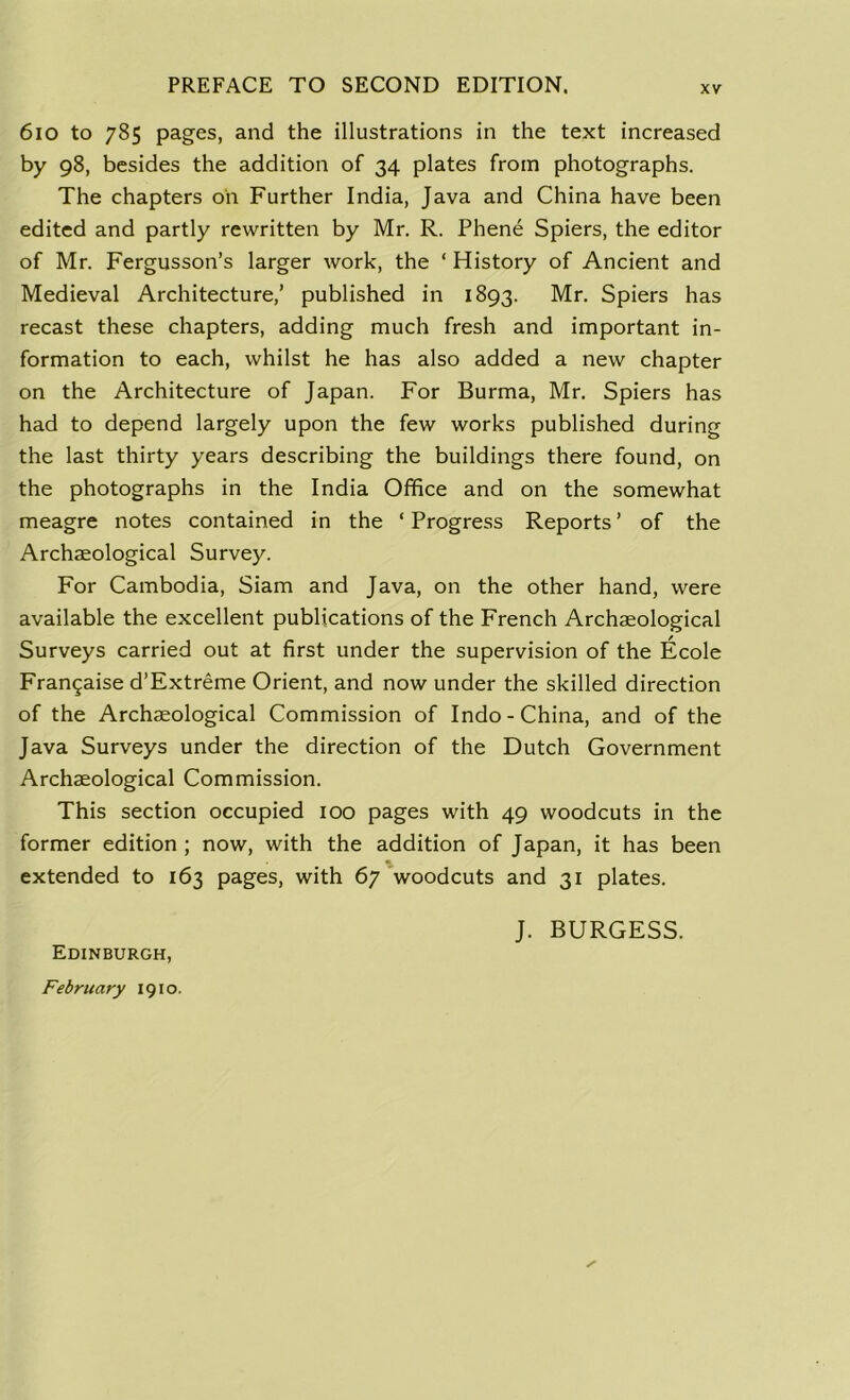 6io to 785 pages, and the illustrations in the text increased by 98, besides the addition of 34 plates from photographs. The chapters oil Further India, Java and China have been edited and partly rewritten by Mr. R. Phene Spiers, the editor of Mr. Fergusson’s larger work, the * History of Ancient and Medieval Architecture,’ published in 1893. Mr. Spiers has recast these chapters, adding much fresh and important in- formation to each, whilst he has also added a new chapter on the Architecture of Japan. For Burma, Mr. Spiers has had to depend largely upon the few works published during the last thirty years describing the buildings there found, on the photographs in the India Office and on the somewhat meagre notes contained in the ‘ Progress Reports ’ of the Archaeological Survey. For Cambodia, Siam and Java, on the other hand, were available the excellent publications of the French Archaeological Surveys carried out at first under the supervision of the Ecole Frangaise d’Extreme Orient, and now under the skilled direction of the Archaeological Commission of Indo-China, and of the Java Surveys under the direction of the Dutch Government Archaeological Commission. This section occupied 100 pages with 49 woodcuts in the former edition ; now, with the addition of Japan, it has been extended to 163 pages, with 67 woodcuts and 31 plates. J. BURGESS. Edinburgh, February 1910.