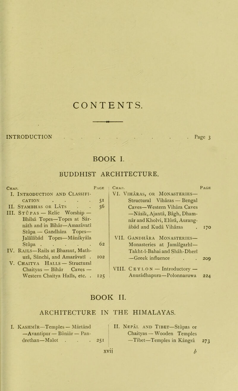 CONTENTS. INTRODUCTION . Page 3 BOOK I. BUDDHIST ARCHITECTURE. Chap. Page I. Introduction' and Classifi- cation . . . 51 II. Stambhas or Lats . . 56 III. Stupas — Relic Worship — Bhilsd Topes—Topes at Sar- nath and in Bihar—Amaravati Stupa — Gandhara Topes— Jalalabad Topes—Manikyala Stupa 62 IV. Rails—Rails at Bharaut, Math- ura, Sanchi, and Amaravati . 102 V. Chaitya Halls—Structural Chaityas — Bihar Caves — Western Chaitya Halls, etc. . 125 | Chap. Page VI. Viharas, or Monasteries— Structural Viharas — Bengal Caves—Western Vihara Caves —Nasik, Ajantfi, Bagh, Dham- nar and Kholvi, ElurS, Aurang- abad and Kuda Viharas . 170 VII. Gandhara Monasteries— Monasteries at Jamalgarhi— Takht-i-Bahai and Shah-Dheri —Greek influence . . 209 VIII. Ceylon — Introductory — Anuradhapura—Polonnaruwa 224 BOOK II. ARCHITECTURE IN THE HIMALAYAS. I. Kashmir—Temples—Martand 1 II. Nepal and Tibet—Stupas or —Avantipur — Buniir — Pan- Chaityas — Wooden Temples drethan—Malot . . -251 —Tibet—Temples in Kangra 273 xvn b