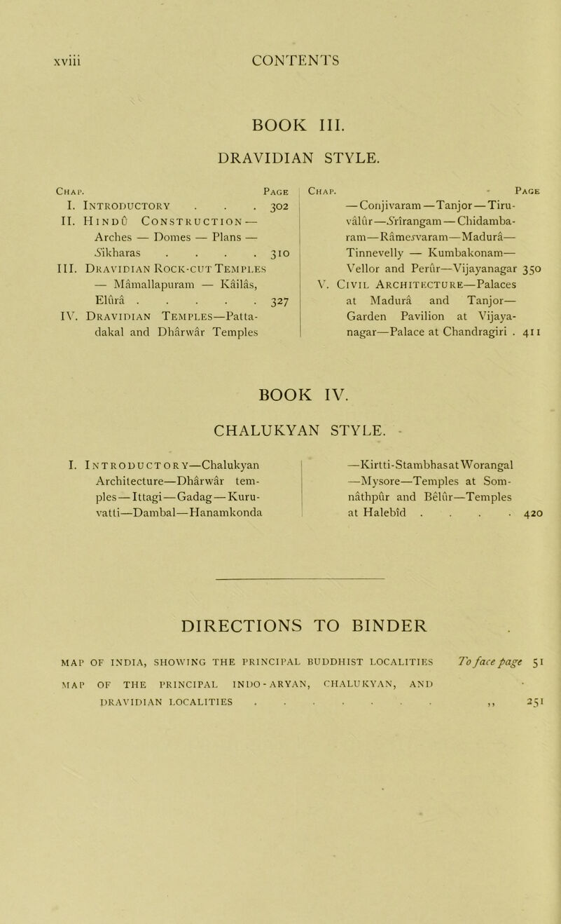 BOOK III. DRAVIDIAN STYLE. Chap. Page I. Introductory . . . 302 II. Hindu Construction — Arches — Domes — Plans — Aikharas . . . .310 III. Dravidian Rock-cut Temples — Mamallapuram — Kailas, Elura ..... 327 IV. Dravidian Temples—Patta- dakal and Dharwar Temples Chap. Page — Conj i varam — T anj or — Tiru - valur—.S'rirangam — Chidamba- ram—Ramervaram—Madura— Tinnevelly —- Kumbakonam— Vellor and Perur—Vijayanagar 350 V. Civil Architecture—Palaces at Madura and Tanjor— Garden Pavilion at Vijaya- nagar—Palace at Chandragiri . 411 BOOK CHALUKYAN I. Introductory—Chalukyan Architecture—Dharwar tem- ples— Ittagi—Gadag — Kuru- vatti—Dambal—Planamkonda IV. STYLE. —Kirtti-StambhasatWorangal —Mysore—Temples at Som- nathpur and Beliir—Temples at Halebid .... 420 DIRECTIONS TO BINDER MAP OF INDIA, SHOWING THE PRINCIPAL BUDDHIST LOCALITIES To face page 51 MAP OF THE PRINCIPAL INDO-ARYAN, CHALUKYAN, AND 25I DRAVIDIAN LOCALITIES