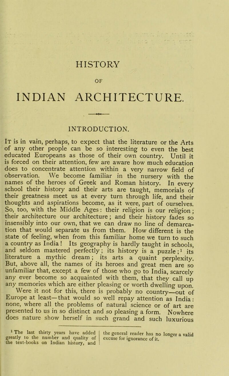 OF INDIAN ARCHITECTURE. INTRODUCTION. It is in vain, perhaps, to expect that the literature or the Arts of any other people can be so interesting to even the best educated Europeans as those of their own country. Until it is forced on their attention, few are aware how much education does to concentrate attention within a very narrow field of observation. We become familiar in the nursery with the names of the heroes of Greek and Roman history. In every school their history and their arts are taught, memorials of their greatness meet us at every turn through life, and their thoughts and aspirations become, as it were, part of ourselves. So, too, with the Middle Ages : their religion is our religion ; their architecture our architecture ; and their history fades so insensibly into our own, that we can draw no line of demarca- tion that would separate us from them. How different is the state of feeling, when from this familiar home we turn to such a country as India ! Its geography is hardly taught in schools, and seldom mastered perfectly; its history is a puzzle;1 its literature a mythic dream ; its arts a quaint perplexity. But, above all, the names of its heroes and great men are so unfamiliar that, except a few of those who go to India, scarcely any ever become so acquainted with them, that they call up any memories which are either pleasing or worth dwelling upon. Were it not for this, there is probably no country—out of Europe at least—that would so well repay attention as India: none, where all the problems of natural science or of art are presented to us in so distinct and so pleasing a form. Nowhere does nature show herself in such grand and such luxurious 1 The last thirty years have added greatly to the number and quality of the text-books on Indian history, and the general reader has no longer a valid excuse for ignorance of it.