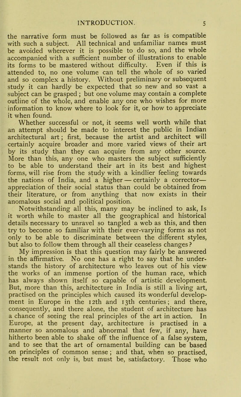 the narrative form must be followed as far as is compatible with such a subject. All technical and unfamiliar names must be avoided wherever it is possible to do so, and the whole accompanied with a sufficient number of illustrations to enable its forms to be mastered without difficulty. Even if this is attended to, no one volume can tell the whole of so varied and so complex a history. Without preliminary or subsequent study it can hardly be expected that so new and so vast a subject can be grasped ; but one volume may contain a complete outline of the whole, and enable any one who wishes for more information to know where to look for it, or how to appreciate it when found. Whether successful or not, it seems well worth while that an attempt should be made to interest the public in Indian architectural art; first, because the artist and architect will certainly acquire broader and more varied views of their art by its study than they can acquire from any other source. More than this, any one who masters the subject sufficiently to be able to understand their art in its best and highest forms, will rise from the study with a kindlier feeling towards the nations of India, and a higher — certainly a corrector— appreciation of their social status than could be obtained from their literature, or from anything that now exists in their anomalous social and political position. Notwithstanding all this, many may be inclined to ask, Is it worth while to master all the geographical and historical details necessary to unravel so tangled a web as this, and then try to become so familiar with their ever-varying forms as not only to be able to discriminate between the different styles, but also to follow them through all their ceaseless changes ? My impression is that this question may fairly be answered in the affirmative. No one has a right to say that he under- stands the history of architecture who leaves out of his view the works of an immense portion of the human race, which has always shown itself so capable of artistic development. But, more than this, architecture in India is still a living art, practised on the principles which caused its wonderful develop- ment in Europe in the 12th and 13th centuries; and there, consequently, and there alone, the student of architecture has a chance of seeing the real principles of the art in action. In Europe, at the present day, architecture is practised in a manner so anomalous and abnormal that few, if any, have hitherto been able to shake off the influence of a false system, and to see that the art of ornamental building can be based on principles of common sense ; and that, when so practised, the result not only is, but must be, satisfactory. Those who