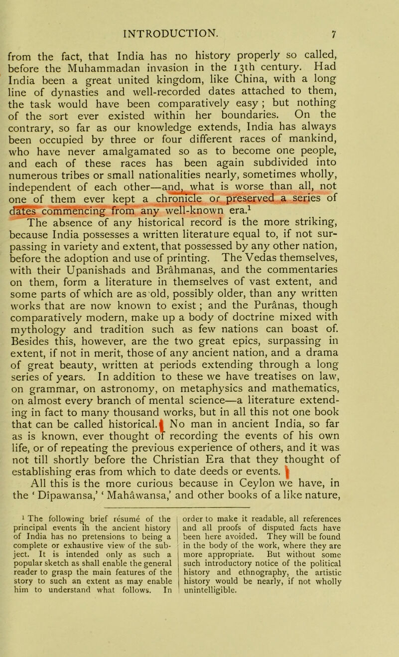 from the fact, that India has no history properly so called, before the Muhammadan invasion in the 13th century. Had India been a great united kingdom, like China, with a long line of dynasties and well-recorded dates attached to them, the task would have been comparatively easy ; but nothing of the sort ever existed within her boundaries. On the contrary, so far as our knowledge extends, India has always been occupied by three or four different races of mankind, who have never amalgamated so as to become one people, and each of these races has been again subdivided into numerous tribes or small nationalities nearly, sometimes wholly, independent of each other—and, what is worse than all, not one of them ever kept a chronicle or preserved a series of dates commencing from any well-known era.1 The absence of any historical record is the more striking, because India possesses a written literature equal to, if not sur- passing in variety and extent, that possessed by any other nation, before the adoption and use of printing. The Vedas themselves, with their Upanishads and Brahmanas, and the commentaries on them, form a literature in themselves of vast extent, and some parts of which are as old, possibly older, than any written works that are now known to exist; and the Puranas, though comparatively modern, make up a body of doctrine mixed with mythology and tradition such as few nations can boast of. Besides this, however, are the two great epics, surpassing in extent, if not in merit, those of any ancient nation, and a drama of great beauty, written at periods extending through a long series of years. In addition to these we have treatises on law, on grammar, on astronomy, on metaphysics and mathematics, on almost every branch of mental science—a literature extend- ing in fact to many thousand works, but in all this not one book that can be called historical.! No man in ancient India, so far as is known, ever thought of recording the events of his own life, or of repeating the previous experience of others, and it was not till shortly before the Christian Era that they thought of establishing eras from which to date deeds or events. ( All this is the more curious because in Ceylon we have, in the ‘ Dipawansa,’ ‘ Mahawansa,’ and other books of a like nature, 1 The following brief resume of the principal events in the ancient history of India has no pretensions to being a complete or exhaustive view of the sub- ject. It is intended only as such a popular sketch as shall enable the general reader to grasp the main features of the story to such an extent as may enable him to understand what follows. In order to make it readable, all references and all proofs of disputed facts have been here avoided. They will be found in the body of the work, where they are more appropriate. But without some such introductory notice of the political history and ethnography, the artistic history would be nearly, if not wholly unintelligible.