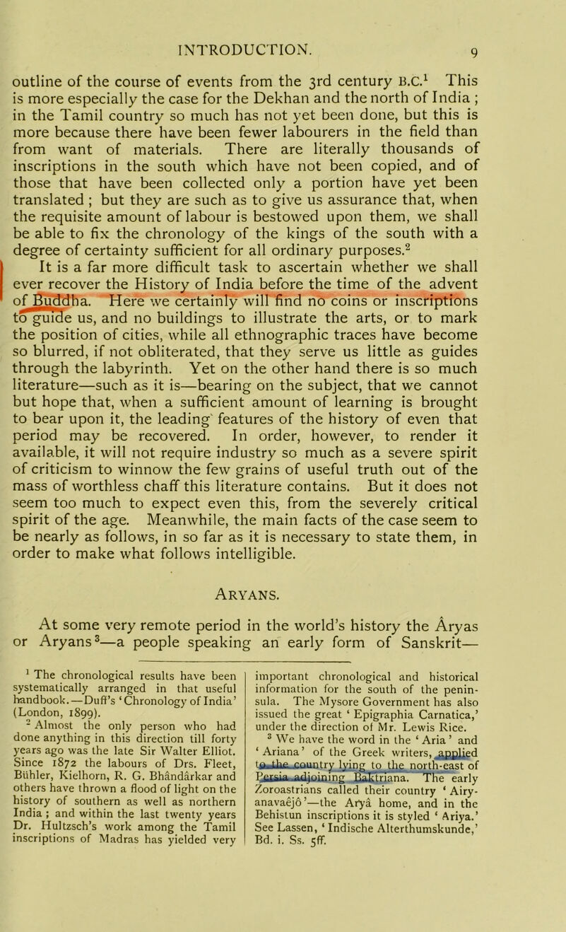 outline of the course of events from the 3rd century B.C.1 This is more especially the case for the Dekhan and the north of India ; in the Tamil country so much has not yet been done, but this is more because there have been fewer labourers in the field than from want of materials. There are literally thousands of inscriptions in the south which have not been copied, and of those that have been collected only a portion have yet been translated ; but they are such as to give us assurance that, when the requisite amount of labour is bestowed upon them, we shall be able to fix the chronology of the kings of the south with a degree of certainty sufficient for all ordinary purposes.2 It is a far more difficult task to ascertain whether we shall ever recover the History of India before the time of the advent of Buddha. Here we certainly will find no coins or inscriptions to guide us, and no buildings to illustrate the arts, or to mark the position of cities, while all ethnographic traces have become so blurred, if not obliterated, that they serve us little as guides through the labyrinth. Yet on the other hand there is so much literature—such as it is—bearing on the subject, that we cannot but hope that, when a sufficient amount of learning is brought to bear upon it, the leading features of the history of even that period may be recovered. In order, however, to render it available, it will not require industry so much as a severe spirit of criticism to winnow the few grains of useful truth out of the mass of worthless chaff this literature contains. But it does not seem too much to expect even this, from the severely critical spirit of the age. Meanwhile, the main facts of the case seem to be nearly as follows, in so far as it is necessary to state them, in order to make what follows intelligible. Aryans. At some very remote period in the world’s history the Aryas or Aryans3—a people speaking an early form of Sanskrit— 1 The chronological results have been systematically arranged in that useful handbook.—Duff’s ‘Chronology of India’ (London, 1899). 2 Almost the only person who had done anything in this direction till forty years ago was the late Sir Walter Elliot. Since 1872 the labours of Drs. Fleet, Btihler, Kielhorn, R. G. Bhandarkar and others have thrown a flood of light on the history of southern as well as northern India ; and within the last twenty years Dr. Hultzsch’s work among the Tamil inscriptions of Madras has yielded very important chronological and historical information for the south of the penin- sula. The Mysore Government has also issued the great ‘ Epigraphia Carnatica,’ under the direction of Mr. Lewis Rice. 3 We have the word in the ‘ Aria ’ and ‘Ariana’ of the Greek writers. ajijJied j the country lying to the north-east of Lsuia .adjoining Ralttriana. The early Zoroastrians called their country ‘ Airy- anavaejo’—the Atya home, and in the Behistun inscriptions it is styled ‘ Ariya.’ See Lassen, ‘ Indische Alterthumskunde,’ Bd. i. Ss. 5flf.