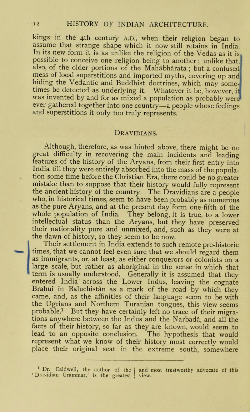 kings in the 4th century A.D., when their religion began to assume that strange shape which it now still retains in India. In its new form it is as unlike the religion of the Vedas as it is, possible to conceive one religion being to another; unlike that, also, of the older portions of the Mahabharata ; but a confused mess of local superstitions and imported myths, covering up and hiding the Vedantic and Buddhist doctrines, which may some- times be detected as underlying it. Whatever it be, however, it was invented by and for as mixed a population as probably were ever gathered together into one country—a people whose feelings and superstitions it only too truly represents. Dravidians. Although, therefore, as was hinted above, there might be no great difficulty in recovering the main incidents and leading features of the history of the Aryans, from their first entry into India till they were entirely absorbed into the mass of the popula- tion some time before the Christian Era, there could be no greater mistake than to suppose that their history would fully represent the ancient history of the country. The Dravidians are a people who, in historical times, seem to have been probably as numerous as the pure Aryans, and at the present day form one-fifth of the whole population of India. They belong, it is true, to a lower intellectual status than the Aryans, but they have preserved their nationality pure and unmixed, and, such as they were at the dawn of history, so they seem to be now. Their settlement in India extends to such remote pre-historic times, that we cannot feel even sure that we should regard them as immigrants, or, at least, as either conquerors or colonists on a large scale, but rather as aboriginal in the sense in which that term is usually understood. Generally it is assumed that they entered India across the Lower Indus, leaving the cognate Brahui in Baluchistan as a mark of the road by which they came, and, as the affinities of their language seem to be with the Ugrians and Northern Turanian tongues, this view seems probable.1 But they have certainly left no trace of their migra- tions anywhere between the Indus and the Narbada, and all the facts of their history, so far as they are known, would seem to lead to an opposite conclusion. The hypothesis that would represent what we know of their history most correctly would place their original seat in the extreme south, somewhere 1 Dr. Caldwell, the author of the I and most trustworthy advocate of this ‘ Dravidian Grammar,’ is the greatest J view.