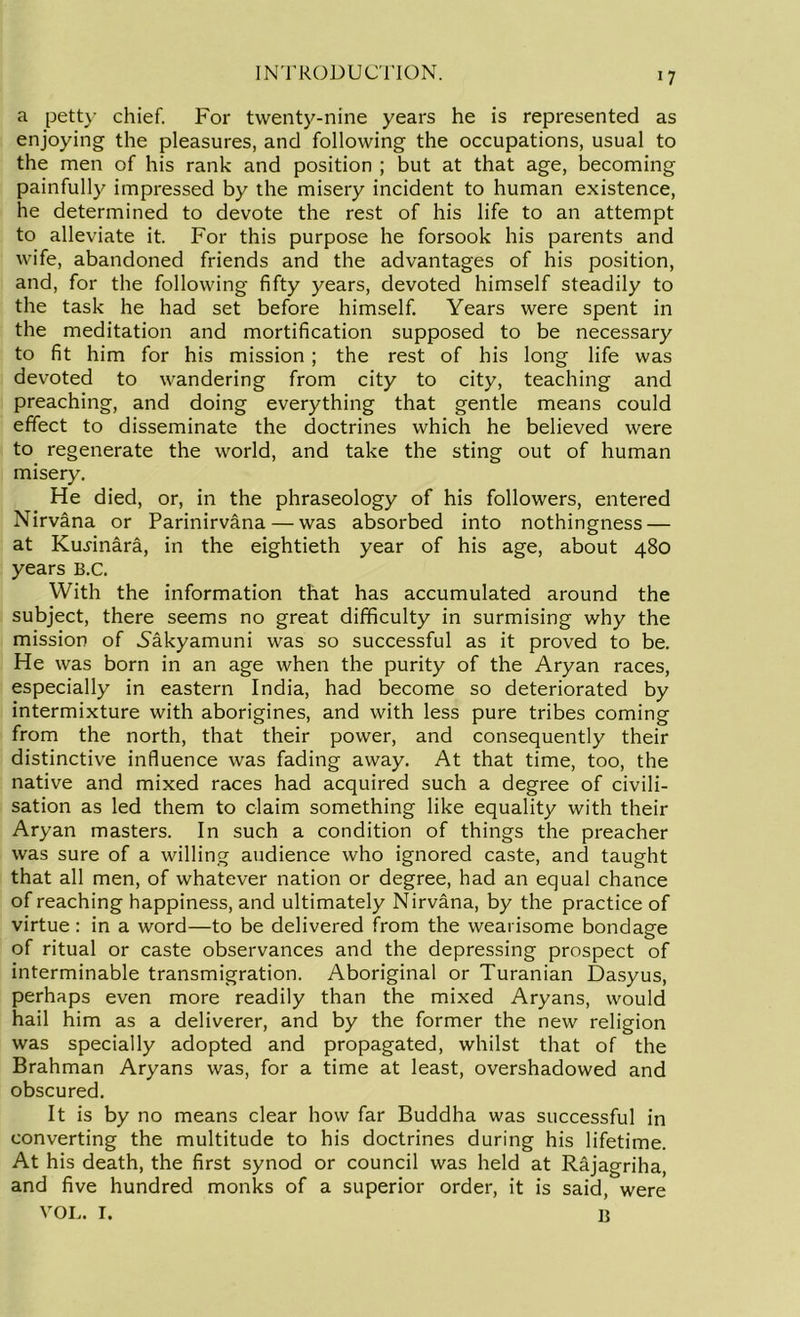 a petty chief. For twenty-nine years he is represented as enjoying the pleasures, and following the occupations, usual to the men of his rank and position ; but at that age, becoming painfully impressed by the misery incident to human existence, he determined to devote the rest of his life to an attempt to alleviate it. For this purpose he forsook his parents and wife, abandoned friends and the advantages of his position, and, for the following fifty years, devoted himself steadily to the task he had set before himself Years were spent in the meditation and mortification supposed to be necessary to fit him for his mission ; the rest of his long life was devoted to wandering from city to city, teaching and preaching, and doing everything that gentle means could effect to disseminate the doctrines which he believed were to regenerate the world, and take the sting out of human misery. He died, or, in the phraseology of his followers, entered Nirvana or Parinirvana — was absorbed into nothingness — at Ku^inara, in the eightieth year of his age, about 480 years B.C. With the information that has accumulated around the subject, there seems no great difficulty in surmising why the mission of Nakyamuni was so successful as it proved to be. He was born in an age when the purity of the Aryan races, especially in eastern India, had become so deteriorated by intermixture with aborigines, and with less pure tribes coming from the north, that their power, and consequently their distinctive influence was fading away. At that time, too, the native and mixed races had acquired such a degree of civili- sation as led them to claim something like equality with their Aryan masters. In such a condition of things the preacher was sure of a willing audience who ignored caste, and taught that all men, of whatever nation or degree, had an equal chance of reaching happiness, and ultimately Nirvana, by the practice of virtue: in a word—to be delivered from the wearisome bondage of ritual or caste observances and the depressing prospect of interminable transmigration. Aboriginal or Turanian Dasyus, perhaps even more readily than the mixed Aryans, would hail him as a deliverer, and by the former the new religion was specially adopted and propagated, whilst that of the Brahman Aryans was, for a time at least, overshadowed and obscured. It is by no means clear how far Buddha was successful in converting the multitude to his doctrines during his lifetime. At his death, the first synod or council was held at Rajagriha, and five hundred monks of a superior order, it is said, were VOL. I. B
