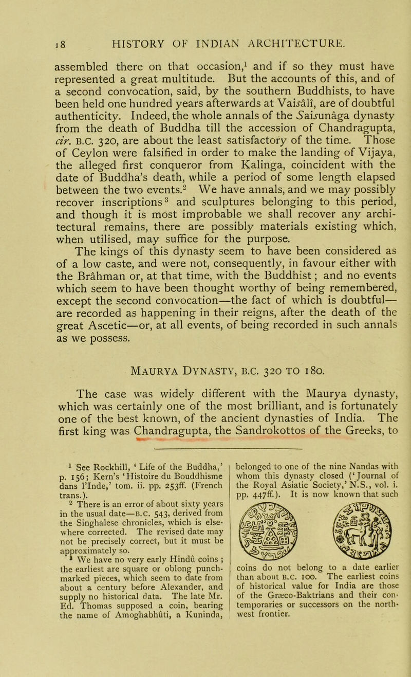 assembled there on that occasion,1 and if so they must have represented a great multitude. But the accounts of this, and of a second convocation, said, by the southern Buddhists, to have been held one hundred years afterwards at Vauali, are of doubtful authenticity. Indeed, the whole annals of the 5auunaga dynasty from the death of Buddha till the accession of Chandragupta, cir. B.C. 320, are about the least satisfactory of the time. Those of Ceylon were falsified in order to make the landing of Vijaya, the alleged first conqueror from Kalinga, coincident with the date of Buddha’s death, while a period of some length elapsed between the two events.2 We have annals, and we may possibly recover inscriptions3 and sculptures belonging to this period, and though it is most improbable we shall recover any archi- tectural remains, there are possibly materials existing which, when utilised, may suffice for the purpose. The kings of this dynasty seem to have been considered as of a low caste, and were not, consequently, in favour either with the Brahman or, at that time, with the Buddhist; and no events which seem to have been thought worthy of being remembered, except the second convocation—the fact of which is doubtful— are recorded as happening in their reigns, after the death of the great Ascetic—or, at all events, of being recorded in such annals as we possess. Maurya Dynasty, b.c. 320 to 180. The case was widely different with the Maurya dynasty, which was certainly one of the most brilliant, and is fortunately one of the best known, of the ancient dynasties of India. The first king was Chandragupta, the Sandrokottos of the Greeks, to 1 See Rockhill, ‘ Life of the Buddha,’ p. 156; Kern’s ‘Histoire du Bouddhisme dans l’lnde,’ tom. ii. pp. 253ff. (French trans.). 2 There is an error of about sixty years in the usual date—B.c. 543, derived from the Singhalese chronicles, which is else- where corrected. The revised date may not be precisely correct, but it must be approximately so. * We have no very early Hindu coins ; the earliest are square or oblong punch- marked pieces, which seem to date from about a century before Alexander, and supply no historical data. The late Mr. Ed. Thomas supposed a coin, bearing the name of Amoghabhuti, a Kuninda, belonged to one of the nine Nandas with whom this dynasty closed (‘Journal of the Royal Asiatic Society,’N.S., vol. i. pp. 447ff.). It is now known that such coins do not belong to a date earlier than about B.c. 100. The earliest coins of historical value for India are those of the Grteco-Baktrians and their con- temporaries or successors on the north- west frontier.