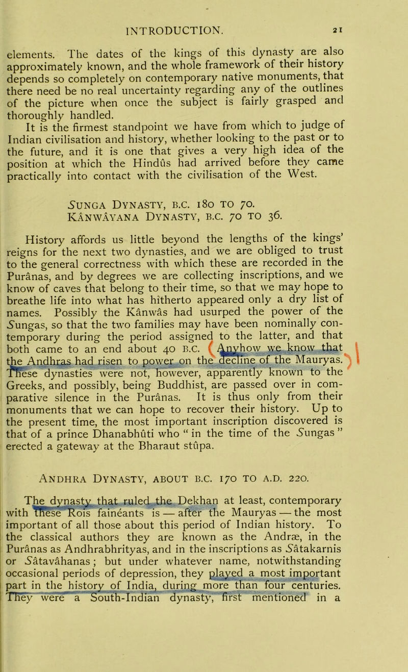elements. The dates of the kings of this dynasty are also approximately known, and the whole framework of their history depends so completely on contemporary native monuments, that there need be no real uncertainty regarding any of the outlines of the picture when once the subject is fairly grasped and thoroughly handled. It is the firmest standpoint we have from which to judge of Indian civilisation and history, whether looking to the past or to the future, and it is one that gives a very high idea of the position at which the Hindus had arrived before they came practically into contact with the civilisation of the West. 5unga Dynasty, b.c. 180 to 70. ICanwayana Dynasty, b.c. 70 to 36. History affords us little beyond the lengths of the kings’ reigns for the next two dynasties, and we are obliged to trust to the general correctness with which these are recorded in the Puranas, and by degrees we are collecting inscriptions, and we know of caves that belong to their time, so that we may hope to breathe life into what has hitherto appeared only a dry list of names. Possibly the Kanwas had usurped the power of the vSungas, so that the two families may have been nominally con- temporary during the period assigned to the latter, and that both came to an end about 40 B.C. ( Anyhow we know that the Andhras had risen to power on the decline of the Mauryas. These dynasties were not, however, apparently known to the Greeks, and possibly, being Buddhist, are passed over in com- parative silence in the Puranas. It is thus only from their monuments that we can hope to recover their history. Up to the present time, the most important inscription discovered is that of a prince Dhanabhuti who “ in the time of the 5ungas ” erected a gateway at the Bharaut stupa. Andhra Dynasty, about b.c. 170 to a.d. 220. The dynasty that ruled the Dekhan at least, contemporary with TRese Rois faineants is — after the Mauryas — the most important of all those about this period of Indian history. To the classical authors they are known as the Andrae, in the Puranas as Andhrabhrityas, and in the inscriptions as 5atakarnis or .Satavahanas; but under whatever name, notwithstanding occasional periods of depression, they played a most important part in the history of India, during more than four centuries. They were a South-Indian dynasty, first mentioned in a
