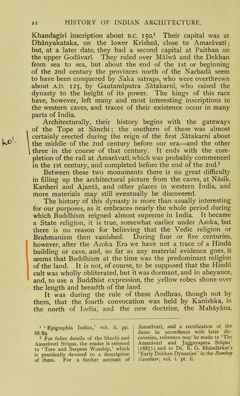 Khandagiri inscription about B.c. 150.1 Their capital was at Dh&nyakataka, on the lower Krishna, close to Amaravati; but, at a later date, they had a second capital at Paithan on the upper Godavari. They ruled over Malwa and the Dekhan from sea to sea, but about the end of the 1st or beginning of the 2nd century the provinces north of the Narbada seem to have been conquered by Naha satraps, who were overthrown about A.D. 125, by Gautamiputra Natakarni, who raised the dynasty to the height of its power. The kings of this race have, however, left many and most interesting inscriptions in the western caves, and traces of their existence occur in many parts of India. Architecturally, their history begins with the gateways of the Tope at Sanchi; the southern of these was almost certainly erected during the reign of the first Satakarni about the middle of the 2nd century before our era—and the other three in the course of that century. It ends with the com- pletion of the rail at Amaravati, which was probably commenced in the 1st century, and completed before the end of the 2nd.2 Between these two monuments there is no great difficulty in filling up the architectural picture from the caves, at Nasik, Kanheri and Ajanta, and other places in western India, and more materials may still eventually be discovered. The history of this dynasty is more than usually interesting for our purposes, as it embraces nearly the whole period during which Buddhism reigned almost supreme in India. It became a State religion, it is true, somewhat earlier under A^oka, but there is no reason for believing that the Vedic religion or Brahmanism then vanished. During four or five centuries, however, after the A^oka Era we have not a trace of a Hindu building or cave, and, so far as any material evidence goes, it seems that Buddhism at the time was the predominant religion of the land. It is not, of course, to be supposed that the Hindu cult was wholly obliterated, but it was dormant, and in abeyance, and, to use a Buddhist expression, the yellow robes shone over the length and breadth of the land. It was during the rule of these Andhras, though not by them, that the fourth convocation was held by Kanishka, in the north of India, and the new doctrine, the Mahayana, 1 ‘ Epigraphia Indica,’ vol. ii. pp. 88-89. 2 For fuller details of the Sanchi and Amaravati Stupas, the reader is referred to ‘Tree and Serpent Worship,’ which is practically devoted to a description of them. For a further account of Amaravati, and a rectification of the dates in accordance with later dis- coveries, reference may be made to ‘The Amaravati and Jaggayapeta Stupas’ (1SS7); and to Dr. R. G. Bhandarkar's ‘ Early Dekhan Dynasties’ in the Bombay Gazetteer, vol. i. pt. ii.