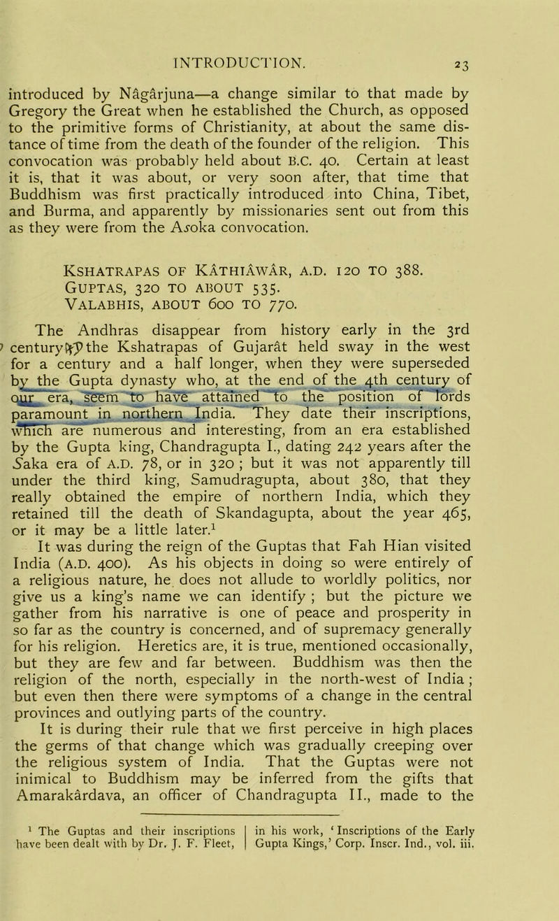 introduced by N&garjuna—a change similar to that made by Gregory the Great when he established the Church, as opposed to the primitive forms of Christianity, at about the same dis- tance of time from the death of the founder of the religion. This convocation was probably held about B.C. 40. Certain at least it is, that it was about, or very soon after, that time that Buddhism was first practically introduced into China, Tibet, and Burma, and apparently by missionaries sent out from this as they were from the Ai'oka convocation. Kshatrapas of Kathiawar, a.d. 120 to 388. Guptas, 320 to about 535. Valabhis, about 600 to 770. The Andhras disappear from history early in the 3rd centuryPfp the Kshatrapas of Gujarat held sway in the west for a century and a half longer, when they were superseded by the Gupta dynasty who, at the end of the 4th century of our era, seem to havST attained ~“to the position of lords paramount in northern India. They date their inscriptions, which are numerous and interesting, from an era established by the Gupta king, Chandragupta I., dating 242 years after the Saka era of A.D. 78, or in 320 ; but it was not apparently till under the third king, Samudragupta, about 380, that they really obtained the empire of northern India, which they retained till the death of Skandagupta, about the year 465, or it may be a little later.1 It was during the reign of the Guptas that Fah Hian visited India (A.D. 400). As his objects in doing so were entirely of a religious nature, he does not allude to worldly politics, nor give us a king’s name we can identify ; but the picture we gather from his narrative is one of peace and prosperity in so far as the country is concerned, and of supremacy generally for his religion. Heretics are, it is true, mentioned occasionally, but they are few and far between. Buddhism was then the religion of the north, especially in the north-west of India ; but even then there were symptoms of a change in the central provinces and outlying parts of the country. It is during their rule that we first perceive in high places the germs of that change which was gradually creeping over the religious system of India. That the Guptas were not inimical to Buddhism may be inferred from the gifts that Amarakardava, an officer of Chandragupta II., made to the 1 The Guptas and their inscriptions have been dealt with by Dr. J. F. Fleet, in his work, ‘ Inscriptions of the Early Gupta Kings,’ Corp. Inscr. Ind., vol. iii.