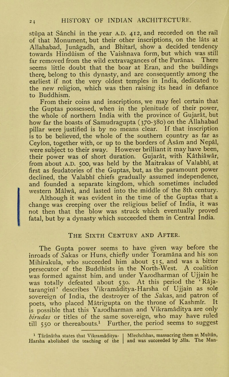stupa at Sanchi in the year A.D. 412, and recorded on the rail of that Monument, but their other inscriptions, on the lats at Allahabad, Junagadh, and Bhitari, show a decided tendency towards Hinduism of the Vaishnava form, but which was still far removed from the wild extravagances of the Pur&nas. There seems little doubt that the boar at Eran, and the buildings there, belong to this dynasty, and are consequently among the earliest if not the very oldest temples in India, dedicated to the new religion, which was then raising its head in defiance to Buddhism. From their coins and inscriptions, we may feel certain that the Guptas possessed, when in the plenitude of their power, the whole of northern India with the province of Gujarat, but how far the boasts of Samudragupta (370-380) on the Allahabad pillar were justified is by no means clear. If that inscription is to be believed, the whole of the southern country as far as Ceylon, together with, or up to the borders of Asam and Nepal, were subject to their sway. However brilliant it may have been, their power was of short duration. Gujarat, with Kathiawar, from about A.D. 500, was held by the Maitrakas of Valabhi, at first as feudatories of the Guptas, but, as the paramount power declined, the Valabhi chiefs gradually assumed independence, and founded a separate kingdom, which sometimes included western Malwa, and lasted into the middle of the 8th century. Although it was evident in the time of the Guptas that a change was creeping over the religious belief of India, it was not then that the blow was struck which eventually proved fatal, but by a dynasty which succeeded them in Central India. The Sixth Century and After. The Gupta power seems to have given way before the inroads of 5akas or Huns, chiefly under Toramana and his son Mihirakula, who succeeded him about 515, and was a bitter persecutor of the Buddhists in the North-West. A coalition was formed against him, and under Yajodharman of Ujjain he was totally defeated about 530. At this period the ‘ Raja- tarangini’ describes Vikramaditya-Harsha of Ujjain as sole sovereign of India, the destroyer of the Sahas, and patron of poets, who placed Matrigupta on the throne of Kashmir. It is possible that this Yaj-odharman and Vikramaditya are only birudas or titles of the same sovereign, who may have ruled till 550 or thereabouts.1 Further, the period seems to suggest 1 TarSnfttha states that Vikramiditya- Harsha abolished the teaching of the Mlechchhas, massacring them at Multan, and was succeeded by ilia. The Man-
