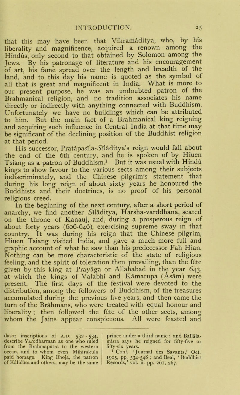 that this may have been that Vikramaditya, who, by his liberality and magnificence, acquired a renown among the Hindus, only second to that obtained by Solomon among the Jews. By his patronage of literature and his encouragement of art, his fame spread over the length and breadth of the land, and to this day his name is quoted as the symbol of all that is great and magnificent in India. What is more to our present purpose, he was an undoubted patron of the Brahmanical religion, and no tradition associates his name directly or indirectly with anything connected with Buddhism. Unfortunately we have no buildings which can be attributed to him. But the main fact of a Brahmanical king reigning and acquiring such influence in Central India at that time may be significant of the declining position of the Buddhist religion at that period. His successor, Pratapa^ila-Niladitya’s reign would fall about the end of the 6th century, and he is spoken of by Hiuen Tsiang as a patron of Buddhism.1 But it was usual with Hindu kings to show favour to the various sects among their subjects indiscriminately, and the Chinese pilgrim’s statement that during his long reign of about sixty years he honoured the Buddhists and their doctrines, is no proof of his personal religious creed. In the beginning of the next century, after a short period of anarchy, we find another Siladitya, Harsha-varddhana, seated on the throne of Kanauj, and, during a prosperous reign of about forty years (606-646), exercising supreme sway in that country. It was during his reign that the Chinese pilgrim, Hiuen Tsiang visited India, and gave a much more full and graphic account of what he saw than his predecessor Fah Hian. Nothing can be more characteristic of the state of religious feeling, and the spirit of toleration then prevailing, than the fete given by this king at Prayaga or Allahabad in the year 643, at which the kings of Valabhi and Kamarupa (Asam) were present. The first days of the festival were devoted to the distribution, among the followers of Buddhism, of the treasures accumulated during the previous five years, and then came the turn of the Brahmans, who were treated with equal honour and liberality ; then follpwed the fete of the other sects, among whom the Jains appear conspicuous. All were feasted and dasor inscriptions of A. D. 532 - 534, describe Yarodharman as one who ruled from the Brahmaputra to the western ocean, and to whom even Mihirakula paid homage. King Bhoja, the patron of Kalidasa and others, may be the same prince under a third name ; and Ballala- mi^ra says he reigned for fifty-five or fifty-six years. 1 Conf. ‘ Jovirnal des Savants,’ Oct. 1905, pp. 534-548 ; and Beal, ‘ Buddhist Records,’ vol. ii. pp. 261, 267.