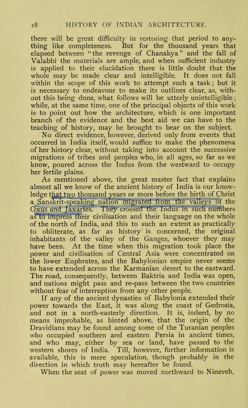 there will be great difficulty in restoring that period to any- thing like completeness. But for the thousand years that elapsed between “the revenge of Chanakya” and the fall of Valabhi the materials are ample, and when sufficient industry is applied to their elucidation there is little doubt that the whole may be made clear and intelligible. It does not fall within the scope of this work to attempt such a task ; but it is necessary to endeavour to make its outlines clear, as, with- out this being done, what follows will be utterly unintelligible; while, at the same time, one of the principal objects of this work is to point out how the architecture, which is one important branch of the evidence and the best aid we can have to the teaching of history, may be brought to bear on the subject. No direct evidence, however, derived only from events that occurred in India itself, would suffice to make the phenomena of her history clear, without taking into account the successive migrations of tribes and peoples who, in all ages, so far as we know, poured across the Indus from the westward to occupy her fertile plains. As mentioned above, the great master fact that explains almost all we know of the ancient history of India is our know- ledge that two thousand years or more before the birth of Christ a SansTTrit-speaking nation' migrated from the valleys of the Oxus and Jaxarfes. They crossed the Indus in such numbers asTo impress' their civilisation and their language on the whole of the north of India, and this to such an extent as practically to obliterate, as far as history is concerned, the original inhabitants of the valley of the Ganges, whoever they may have been. At the time when this migration took place the power and civilisation of Central Asia were concentrated on the lower Euphrates, and the Babylonian empire never seems to have extended across the Karmanian desert to the eastward. The road, consequently, between Baktria and India was open, and nations might pass and re-pass between the two countries without fear of interruption from any other people. If any of the ancient dynasties of Babylonia extended their power towards the East, it was along the coast of Gedrosia, and not in a north-easterly direction. It is, indeed, by no means improbable, as hinted above, that the origin of the Dravidians may be found among some of the Turanian peoples who occupied southern and eastern Persia in ancient times, and who may, either by sea or land, have passed to the western shores of India. Till, however, further information is available, this is mere speculation, though probably in the direction in which truth may hereafter be found. When the seat of power was moved northward to Nineveh,