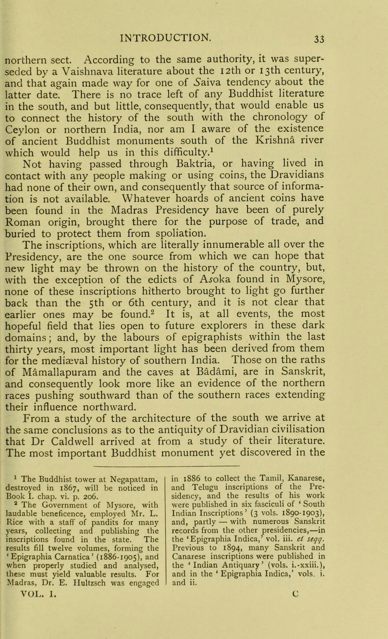 northern sect. According to the same authority, it was super- seded by a Vaishnava literature about the 12th or 13th century, and that again made way for one of -Saiva tendency about the latter date. There is no trace left of any Buddhist literature in the south, and but little, consequently, that would enable us to connect the history of the south with the chronology of Ceylon or northern India, nor am I aware of the existence of ancient Buddhist monuments south of the Krishna river which would help us in this difficulty.1 Not having passed through Baktria, or having lived in contact with any people making or using coins, the Dravidians had none of their own, and consequently that source of informa- tion is not available. Whatever hoards of ancient coins have been found in the Madras Presidency have been of purely Roman origin, brought there for the purpose of trade, and buried to protect them from spoliation. The inscriptions, which are literally innumerable all over the Presidency, are the one source from which we can hope that new light may be thrown on the history of the country, but, with the exception of the edicts of A^oka found in Mysore, none of these inscriptions hitherto brought to light go further back than the 5th or 6th century, and it is not clear that earlier ones may be found.2 It is, at all events, the most hopeful field that lies open to future explorers in these dark domains; and, by the labours of epigraphists within the last thirty years, most important light has been derived from them for the mediaeval history of southern India. Those on the raths of Mamallapuram and the caves at Badami, are in Sanskrit, and consequently look more like an evidence of the northern races pushing southward than of the southern races extending their influence northward. From a study of the architecture of the south we arrive at the same conclusions as to the antiquity of Dravidian civilisation that Dr Caldwell arrived at from a study of their literature. The most important Buddhist monument yet discovered in the 1 The Buddhist tower at Negapattam, destroyed in 1867, will be noticed in Book I. chap. vi. p. 206. 2 The Government of Mysore, with laudable beneficence, employed Mr. L. Rice with a staff of pandits for many years, collecting and publishing the inscriptions found in the state. The results fill twelve volumes, forming the ‘ Epigraphia Carnatica’ (1886-1905), and when properly studied and analysed, these must yield valuable results. For Madras, Dr. E. Hultzsch was engaged VOL. 1. in 1886 to collect the Tamil, Kanarese, and Telugu inscriptions of the Pre- sidency, and the results of his work were published in six fasciculi of ‘ South Indian Inscriptions’ (3 vols. 1890-1903), and, partly — with numerous Sanskrit records from the other presidencies,—in the ‘Epigraphia Indica,’ vol. iii. el seqq. Previous to 1894, many Sanskrit and Canarese inscriptions were published in the ‘Indian Antiquary’ (vols. i.-xxiii.), and in the ‘ Epigraphia Indica,’ vols. i. and ii. C