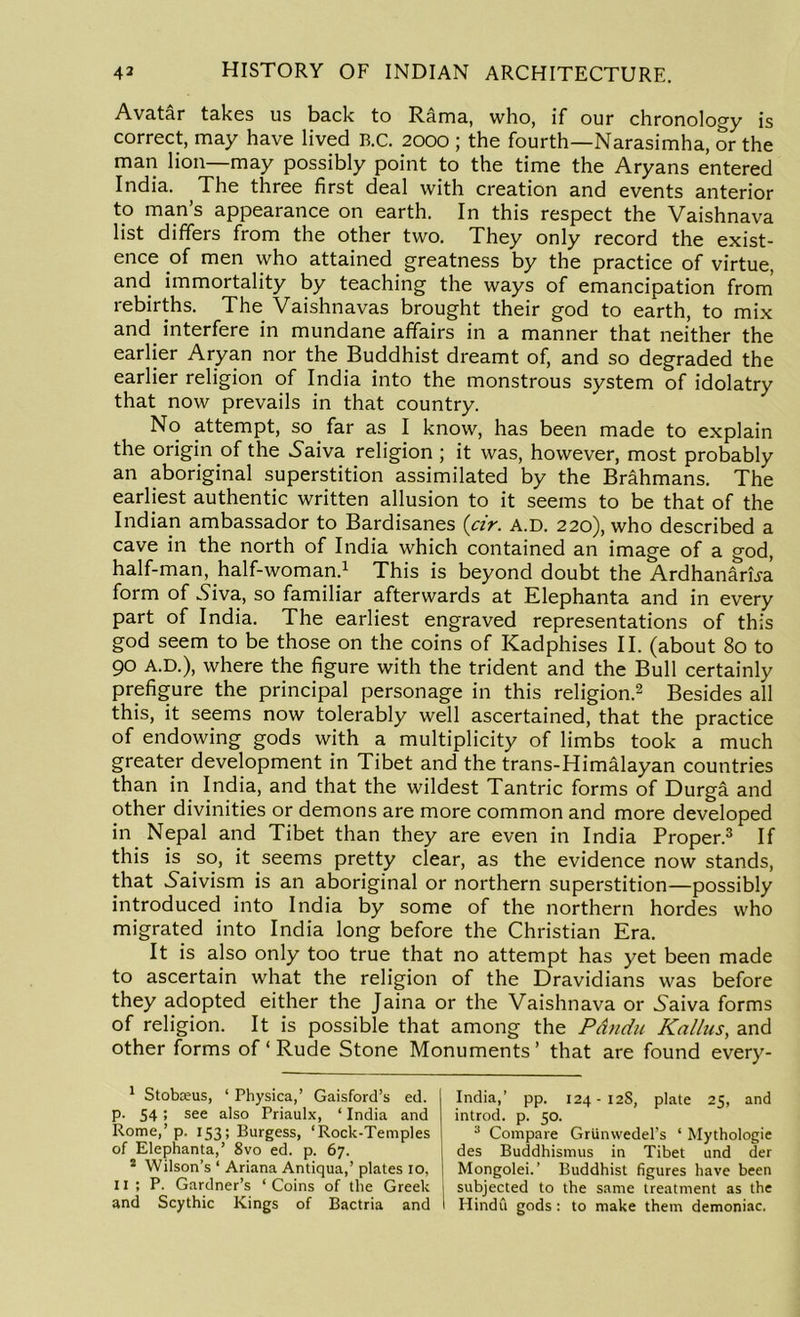 Avatar takes us back to Rama, who, if our chronology is correct, may have lived B.C. 2000 ; the fourth—Narasimha, or the man lion—may possibly point to the time the Aryans entered India. The three first deal with creation and events anterior to man’s appearance on earth. In this respect the Vaishnava list differs from the other two. They only record the exist- ence of men who attained greatness by the practice of virtue, and immortality by teaching the ways of emancipation from rebirths. The Vaishnavas brought their god to earth, to mix and interfere in mundane affairs in a manner that neither the earlier Aryan nor the Buddhist dreamt of, and so degraded the earlier religion of India into the monstrous system of idolatry that now prevails in that country. No attempt, so far as I know, has been made to explain the origin of the Naiva religion ; it was, however, most probably an aboriginal superstition assimilated by the Brahmans. The earliest authentic written allusion to it seems to be that of the Indian ambassador to Bardisanes (cir. A.D. 220), who described a cave in the north of India which contained an image of a god, half-man, half-woman.1 This is beyond doubt the ArdhanarBa form of Niva, so familiar afterwards at Elephanta and in every part of India. The earliest engraved representations of this god seem to be those on the coins of Kadphises II. (about 80 to 90 A.D.), where the figure with the trident and the Bull certainly prefigure the principal personage in this religion.2 Besides all this, it seems now tolerably well ascertained, that the practice of endowing gods with a multiplicity of limbs took a much greater development in Tibet and the trans-Himalayan countries than in India, and that the wildest Tantric forms of Durga and other divinities or demons are more common and more developed in Nepal and Tibet than they are even in India Proper.3 If this is so, it seems pretty clear, as the evidence now stands, that Naivism is an aboriginal or northern superstition—possibly introduced into India by some of the northern hordes who migrated into India long before the Christian Era. It is also only too true that no attempt has yet been made to ascertain what the religion of the Dravidians was before they adopted either the Jaina or the Vaishnava or Naiva forms of religion. It is possible that among the Pdndu Kallus, and other forms of ‘ Rude Stone Monuments’ that are found every - 1 Stoboeus, ‘ Physica,’ Gaisford’s ed. p. 54; see also Priaulx, ‘ India and Rome,’p. 153; Burgess, ‘Rock-Temples of Elephanta,’ 8vo ed. p. 67. 2 Wilson’s ‘ Ariana Antiqua,’ plates 10, 11 ; P. Gardner’s ‘ Coins of the Greek ] and Scythic Kings of Bactria and I India,’ pp. 124-128, plate 25, and introd. p. 50. 3 Compare Griinwedel’s ‘ Mythologie des Buddhismus in Tibet und der Mongolei.’ Buddhist figures have been subjected to the same treatment as the Hindu gods: to make them demoniac.