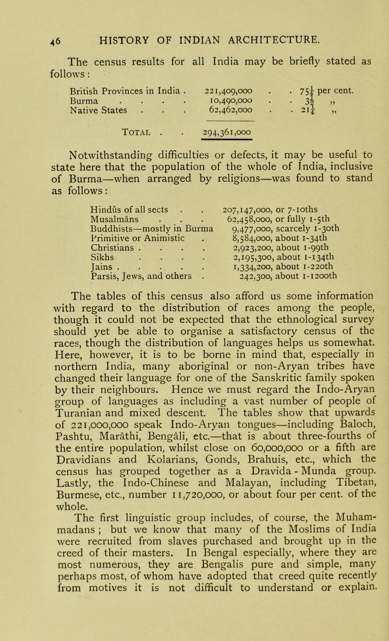 The census results for all India may be briefly stated as follows : British Provinces in India . Burma . Native States 221,409,000 10.490.000 62.462.000 Total 294,361,000 per cent. 55 51 Notwithstanding difficulties or defects, it may be useful to state here that the population of the whole of India, inclusive of Burma—when arranged by religions—was found to stand as follows: Hindus of all sects Musalmans Buddhists—mostly in Burma Primitive or Animistic Christians .... Sikhs .... Jains Parsis, Jews, and others . 207,147,000, or 7-ioths 62,458,000, or fully i-5th 9.477.000, scarcely i-3oth 8.584.000, about i-34th 2.923.200, about 1-99th 2,195,300, about i-i34th 1.334.200, about i-22oth 242,300, about 1-1200th The tables of this census also afford us some information with regard to the distribution of races among the people, though it could not be expected that the ethnological survey should yet be able to organise a satisfactory census of the races, though the distribution of languages helps us somewhat. Here, however, it is to be borne in mind that, especially in northern India, many aboriginal or non-Aryan tribes have changed their language for one of the Sanskritic family spoken by their neighbours. Hence we must regard the Indo-Aryan group of languages as including a vast number of people of Turanian and mixed descent. The tables show that upwards of 221,000,000 speak Indo-Aryan tongues—including Baloch, Pashtu, Marathi, Bengali, etc.—that is about three-fourths of the entire population, whilst close on 60,000,000 or a fifth are Dravidians and Kolarians, Gonds, Brahuis, etc., which the census has grouped together as a Dravida - Munda group. Lastly, the Indo-Chinese and Malayan, including Tibetan, Burmese, etc., number 11,720,000, or about four per cent, of the whole. The first linguistic group includes, of course, the Muham- madans ; but we know that many of the Moslims of India were recruited from slaves purchased and brought up in the creed of their masters. In Bengal especially, where they are most numerous, they are Bengalis pure and simple, many perhaps most, of whom have adopted that creed quite recently from motives it is not difficult to understand or explain.