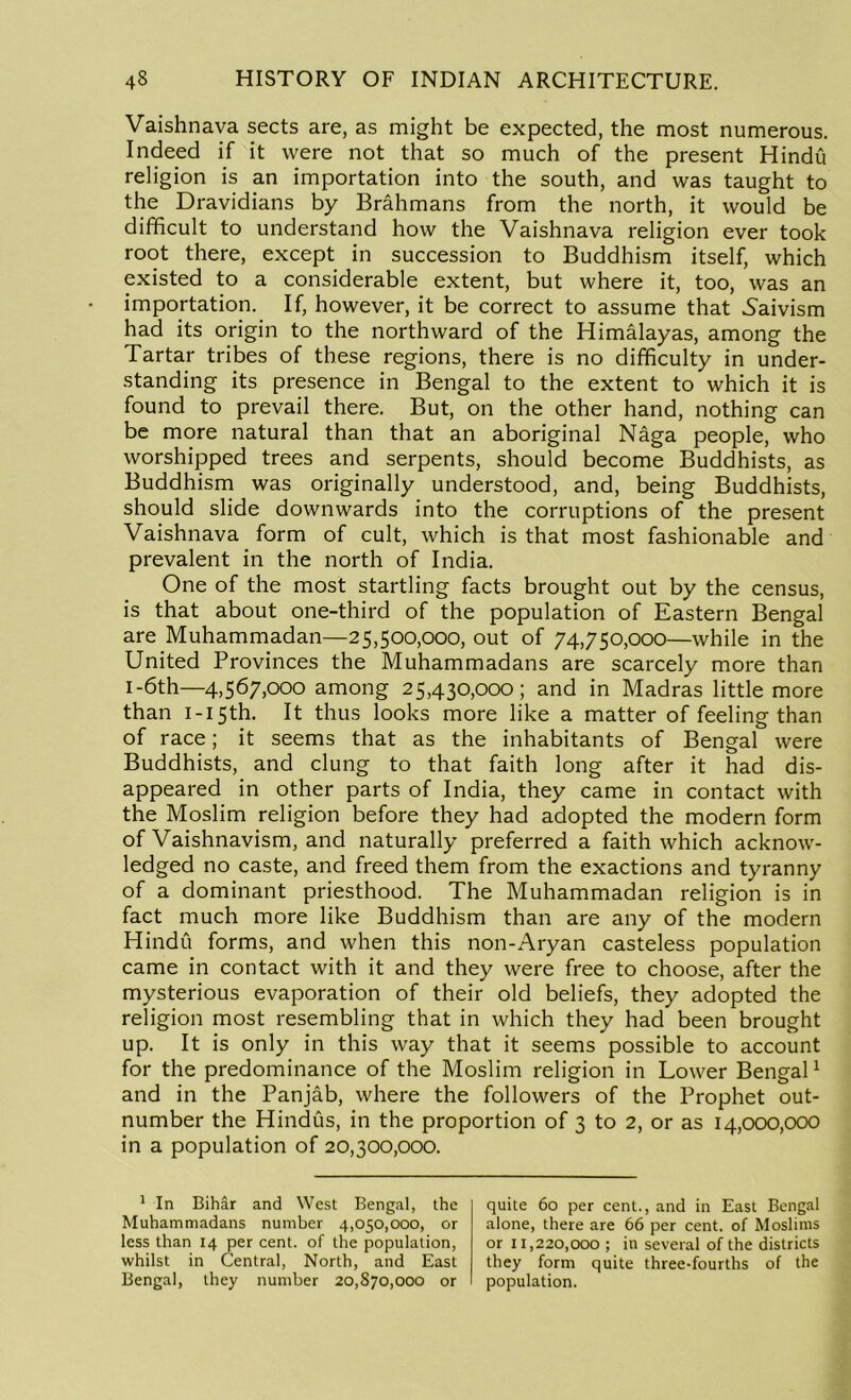 Vaishnava sects are, as might be expected, the most numerous. Indeed if it were not that so much of the present Hindu religion is an importation into the south, and was taught to the Dravidians by Brahmans from the north, it would be difficult to understand how the Vaishnava religion ever took root there, except in succession to Buddhism itself, which existed to a considerable extent, but where it, too, was an importation. If, however, it be correct to assume that Saivism had its origin to the northward of the Himalayas, among the Tartar tribes of these regions, there is no difficulty in under- standing its presence in Bengal to the extent to which it is found to prevail there. But, on the other hand, nothing can be more natural than that an aboriginal Naga people, who worshipped trees and serpents, should become Buddhists, as Buddhism was originally understood, and, being Buddhists, should slide downwards into the corruptions of the present Vaishnava form of cult, which is that most fashionable and prevalent in the north of India. One of the most startling facts brought out by the census, is that about one-third of the population of Eastern Bengal are Muhammadan—25,500,000, out of 74,750,000—while in the United Provinces the Muhammadans are scarcely more than 1-6th—4,567,000 among 25,430,000; and in Madras little more than I-I5th. It thus looks more like a matter of feeling than of race; it seems that as the inhabitants of Bengal were Buddhists, and clung to that faith long after it had dis- appeared in other parts of India, they came in contact with the Moslim religion before they had adopted the modern form of Vaishnavism, and naturally preferred a faith which acknow- ledged no caste, and freed them from the exactions and tyranny of a dominant priesthood. The Muhammadan religion is in fact much more like Buddhism than are any of the modern Hindu forms, and when this non-Aryan casteless population came in contact with it and they were free to choose, after the mysterious evaporation of their old beliefs, they adopted the religion most resembling that in which they had been brought up. It is only in this way that it seems possible to account for the predominance of the Moslim religion in Lower Bengal1 and in the Panjab, where the followers of the Prophet out- number the Hindus, in the proportion of 3 to 2, or as 14,000,000 in a population of 20,300,000. 1 In Bihar and West Bengal, the Muhammadans number 4,050,000, or less than 14 per cent, of the population, whilst in Central, North, and East Bengal, they number 20,870,000 or quite 60 per cent., and in East Bengal alone, there are 66 per cent, of Moslims or 11,220,000 ; in several of the districts they form quite three-fourths of the population.