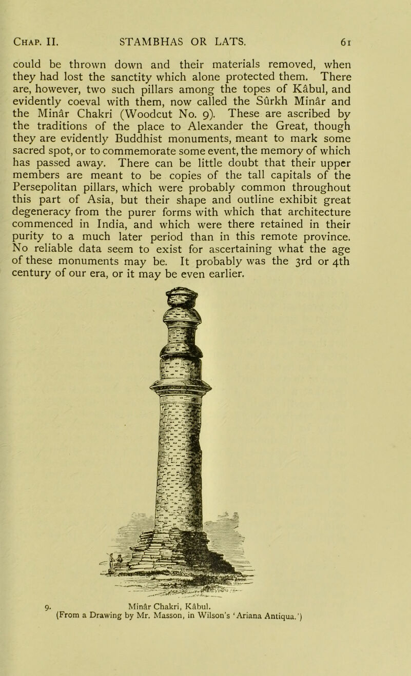 could be thrown down and their materials removed, when they had lost the sanctity which alone protected them. There are, however, two such pillars among the topes of Kabul, and evidently coeval with them, now called the Surkh Minar and the Minar Chakri (Woodcut No. 9). These are ascribed by the traditions of the place to Alexander the Great, though they are evidently Buddhist monuments, meant to mark some sacred spot, or to commemorate some event, the memory of which has passed away. There can be little doubt that their upper members are meant to be copies of the tall capitals of the Persepolitan pillars, which were probably common throughout this part of Asia, but their shape and outline exhibit great degeneracy from the purer forms with which that architecture commenced in India, and which were there retained in their purity to a much later period than in this remote province. No reliable data seem to exist for ascertaining what the age of these monuments may be. It probably was the 3rd or 4th century of our era, or it may be even earlier. 9. Minar Chakri, Kabul. (From a Drawing by Mr. Masson, in Wilson’s ‘ Ariana Antiqua.')