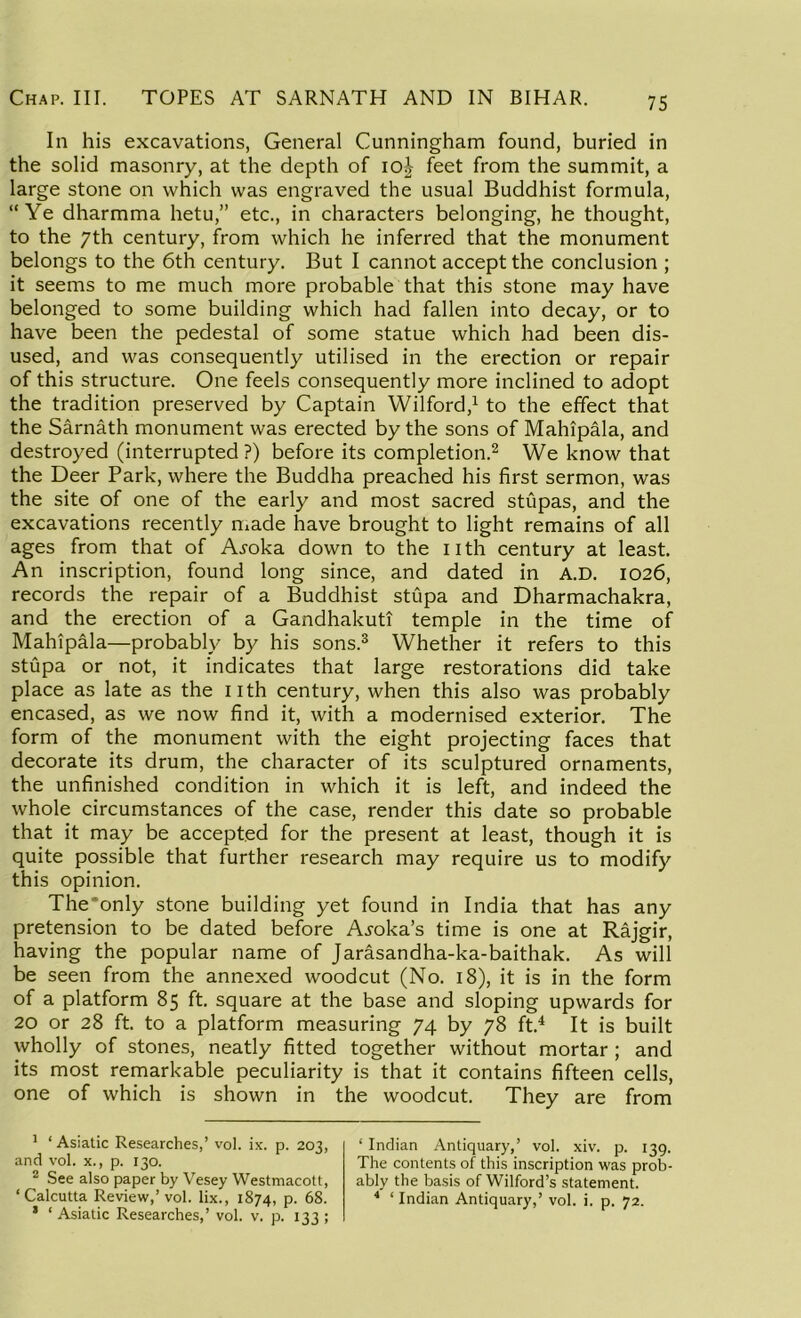 In his excavations, General Cunningham found, buried in the solid masonry, at the depth of io£ feet from the summit, a large stone on which was engraved the usual Buddhist formula, “Ye dharmma hetu,” etc., in characters belonging, he thought, to the 7th century, from which he inferred that the monument belongs to the 6th century. But I cannot accept the conclusion ; it seems to me much more probable that this stone may have belonged to some building which had fallen into decay, or to have been the pedestal of some statue which had been dis- used, and was consequently utilised in the erection or repair of this structure. One feels consequently more inclined to adopt the tradition preserved by Captain Wilford,1 to the effect that the Sarnath monument was erected by the sons of Mahipala, and destroyed (interrupted ?) before its completion.2 We know that the Deer Park, where the Buddha preached his first sermon, was the site of one of the early and most sacred stupas, and the excavations recently made have brought to light remains of all ages from that of A^oka down to the nth century at least. An inscription, found long since, and dated in A.D. 1026, records the repair of a Buddhist stupa and Dharmachakra, and the erection of a Gandhakuti temple in the time of Mahipala—probably by his sons.3 Whether it refers to this stupa or not, it indicates that large restorations did take place as late as the nth century, when this also was probably encased, as we now find it, with a modernised exterior. The form of the monument with the eight projecting faces that decorate its drum, the character of its sculptured ornaments, the unfinished condition in which it is left, and indeed the whole circumstances of the case, render this date so probable that it may be accepted for the present at least, though it is quite possible that further research may require us to modify this opinion. The'only stone building yet found in India that has any pretension to be dated before Anoka’s time is one at Rajgir, having the popular name of Jarasandha-ka-baithak. As will be seen from the annexed woodcut (No. 18), it is in the form of a platform 85 ft. square at the base and sloping upwards for 20 or 28 ft. to a platform measuring 74 by 78 ft.4 It is built wholly of stones, neatly fitted together without mortar ; and its most remarkable peculiarity is that it contains fifteen cells, one of which is shown in the woodcut. They are from 1 ‘ Asiatic Researches,’ vol. ix. p. 203, and vol. x., p. 130. 2 See also paper by Vesey Westmacott, ‘Calcutta Review,’vol. lix., 1874, p. 68. * ‘Asiatic Researches,’ vol. v. p. 133; ‘ Indian Antiquary,’ vol. xiv. p. 139. The contents of this inscription was prob- ably the basis of Wilford’s statement. 4 ‘ Indian Antiquary,’ vol. i. p. 72.