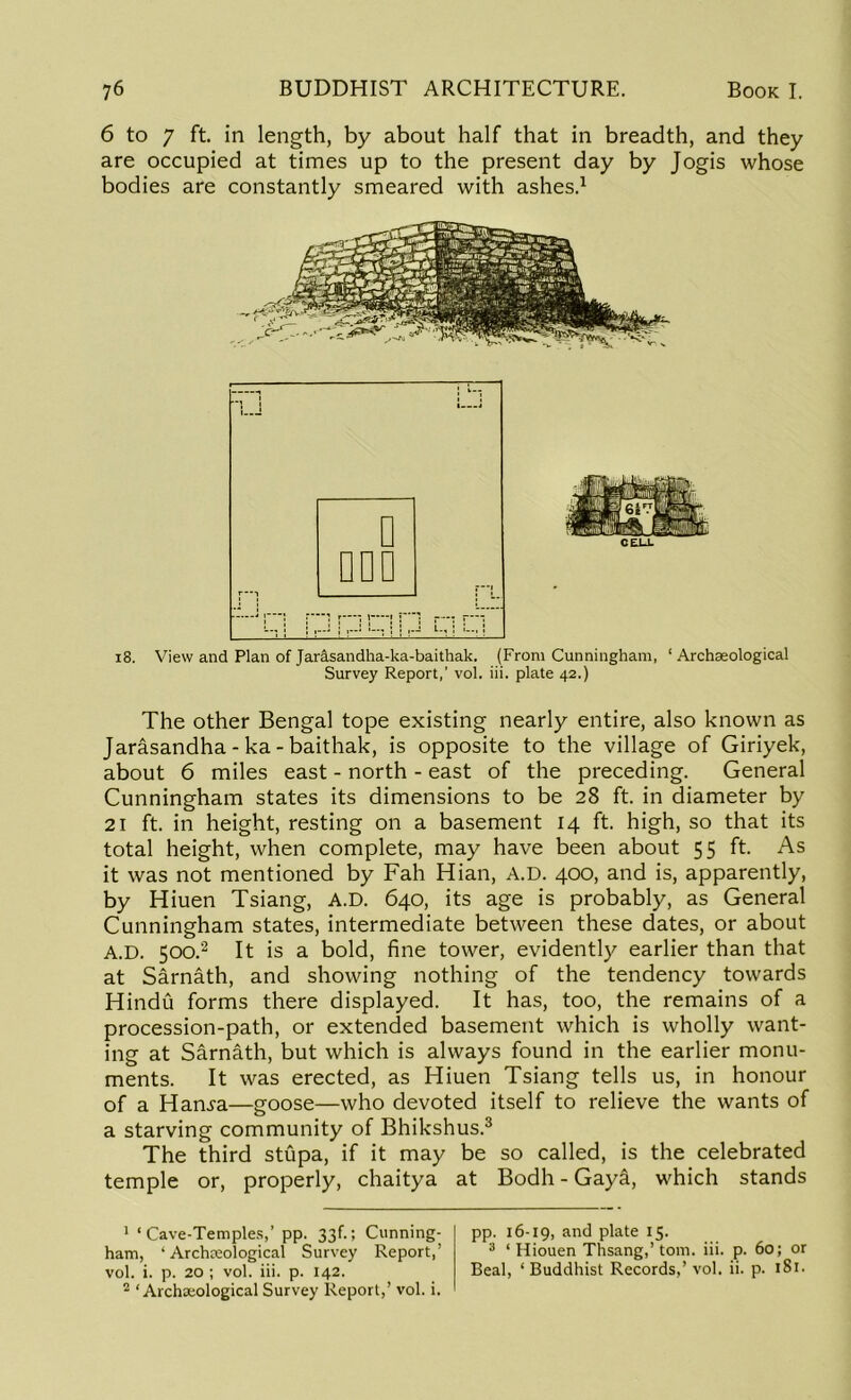 6 to 7 ft. in length, by about half that in breadth, and they are occupied at times up to the present day by Jogis whose bodies are constantly smeared with ashes.1 i8. View and Plan of Jarasandha-ka-baithak. (From Cunningham, ‘ Archaeological Survey Report,’ vol. iii. plate 42.) The other Bengal tope existing nearly entire, also known as Jarasandha-ka-baithak, is opposite to the village of Giriyek, about 6 miles east - north - east of the preceding. General Cunningham states its dimensions to be 28 ft. in diameter by 21 ft. in height, resting on a basement 14 ft. high, so that its total height, when complete, may have been about 55 ft. As it was not mentioned by Fall Hian, A.D. 400, and is, apparently, by Hiuen Tsiang, A.D. 640, its age is probably, as General Cunningham states, intermediate between these dates, or about A.D. 500.2 It is a bold, fine tower, evidently earlier than that at Sarnath, and showing nothing of the tendency towards Hindu forms there displayed. It has, too, the remains of a procession-path, or extended basement which is wholly want- ing at Sarnath, but which is always found in the earlier monu- ments. It was erected, as Hiuen Tsiang tells us, in honour of a Hamra—goose—who devoted itself to relieve the wants of a starving community of Bhikshus.3 The third stupa, if it may be so called, is the celebrated temple or, properly, chaitya at Bodh - Gay&, which stands 1 ‘Cave-Temples,’ pp. 33f.; Cunning- ham, ‘ Archaeological Survey Report,’ vol. i. p. 20 ; vol. iii. p. 142. 2 ‘ Archaeological Survey Report,’ vol. i. pp. 16-19, and plate 15. 3 ‘ Hiouen Thsang,’ tom. iii. p. 60; or Beal, ‘ Buddhist Records,’ vol. ii. p. 181.