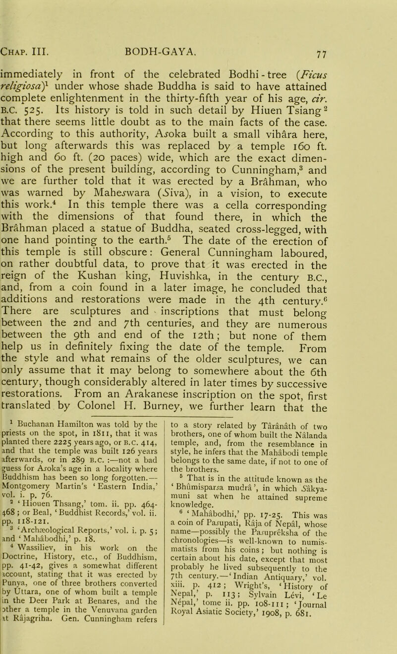 immediately in front of the celebrated Bodhi - tree (.Ficus religiosaf under whose shade Buddha is said to have attained complete enlightenment in the thirty-fifth year of his age, dr. B.C. 525. Its history is told in such detail by Hiuen Tsiang1 2 that there seems little doubt as to the main facts of the case. According to this authority, Ajoka built a small vibara here, but long afterwards this was replaced by a temple 160 ft. high and 60 ft. (20 paces) wide, which are the exact dimen- sions of the present building, according to Cunningham,3 and we are further told that it was erected by a Brahman, who was warned by Mahe^wara (.Siva), in a vision, to execute this work.4 In this temple there was a cella corresponding with the dimensions of that found there, in which the Brahman placed a statue of Buddha, seated cross-legged, with one hand pointing to the earth.5 The date of the erection of this temple is still obscure: General Cunningham laboured, on rather doubtful data, to prove that it was erected in the reign of the Kushan king, Huvishka, in the century B.C., and, from a coin found in a later image, he concluded that additions and restorations were made in the 4th century.6 There are sculptures and inscriptions that must belong between the 2nd and 7th centuries, and they are numerous between the 9th and end of the 12th; but none of them help us in definitely fixing the date of the temple. From the style and what remains of the older sculptures, we can only assume that it may belong to somewhere about the 6th century, though considerably altered in later times by successive restorations. From an Arakanese inscription on the spot, first translated by Colonel H. Burney, we further learn that the 1 Buchanan Hamilton was told by the priests on the spot, in 1811, that it was planted there 2225 years ago, or B.C. 414, and that the temple was built 126 years afterwards, or in 289 B.C. :—not a bad guess for Aroka’s age in a locality where Buddhism has been so long forgotten.— Montgomery Martin’s ‘Eastern India,’ vol. i. p. 76. - ‘ Hiouen Thsang,’ tom. ii. pp. 464- 468 ; or Beal, ‘Buddhist Records,’ vol. ii. pp. 118-121. 3 ‘ Archteological Reports,’ vol. i. p. 5; and ‘ Mahabodhi,’ p. 18. 4 Wassiliev, in his work on the Doctrine, History, etc., of Buddhism, pp. 41-42, gives a somewhat different account, stating that it was erected by Punya, one of three brothers converted by Uttara, one of whom built a temple | in the Deer Park at Benares, and the lather a temple in the Venuvana garden iat Rajagriha. Gen. Cunningham refers to a story related by Taranath of two brothers, one of whom built the Nalanda temple, and, from the resemblance in style, he infers that the Mahabodi temple belongs to the same date, if not to one of the brothers. 5 That is in the attitude known as the ‘ Bhumispanra mudra ’, in which .Sakya- muni sat when he attained supreme knowledge. 6 ‘Mahabodhi,’ pp. 17-25. This was a coin of Pampati, Raja of Nepal, whose name—possibly the Parupreksha of the chronologies—is well-known to numis- matists from his coins; but nothing is certain about his date, except that most probably he lived subsequently to the 7th century. — ‘Indian Antiquary,’ vol. xiii. p. 412; Wright’s, ‘History of Nepal,’ p. 113; Sylvain Levi, ‘ Le Nepal,’ tome ii. pp. 108-111; ‘Journal Royal Asiatic Society,’ 1908, p. 681.