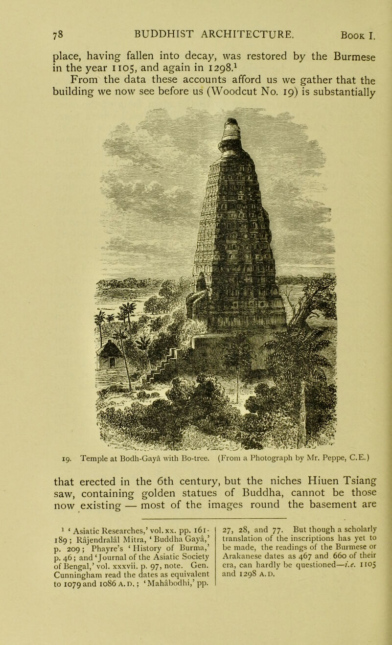 place, having fallen into decay, was restored by the Burmese in the year 1105, and again in 1298.1 From the data these accounts afford us we gather that the building we now see before us (Woodcut No. 19) is substantially 19. Temple at Bodh-Gaya with Bo-tree. (From a Photograph by Mr. Peppe, C.E.) that erected in the 6th century, but the niches Hiuen Tsiang saw, containing golden statues of Buddha, cannot be those now existing — most of the images round the basement are 1 ‘ Asiatic Researches,’vol. xx. pp. 161- 189; Rajendralal Mitra, ‘ Buddha Gay&,’ p. 209 ; Phayre’s ‘ History of Burma,’ p. 46; and ‘Journal of the Asiatic Society of Bengal,’ vol. xxxvii. p. 97, note. Gen. Cunningham read the dates as equivalent to 1079 and 1086 A. n.; ‘ Mahabodhi,’ pp. 27, 28, and 77. But though a scholarly translation of the inscriptions has yet to be made, the readings of the Burmese or Arakanese dates as 467 and 660 of their era, can hardly be questioned—i.e. 1105 and 129s A. D.