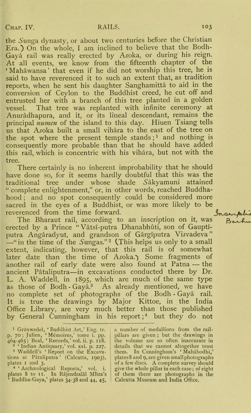 the .Sunga dynasty, or about two centuries before the Christian Era.) On the whole, I am inclined to believe that the Bodh- Gaya rail was really erected by A^oka, or during his reign. At all events, we know from the fifteenth chapter of the ‘ Mahawansa ’ that even if he did not worship this tree, he is said to have reverenced it to such an extent that, as tradition reports, when he sent his daughter Sanghamitta to aid in the conversion of Ceylon to the Buddhist creed, he cut off and entrusted her with a branch of this tree planted in a golden vessel. That tree was replanted with infinite ceremony at Anuradhapura, and it, or its lineal descendant, remains the principal numen of the island to this day. Hiuen Tsiang tells us that A^oka built a small vihara to the east of the tree on the spot where the present temple stands;1 and nothing is consequently more probable than that he should have added this rail, which is concentric with his vihara, but not with the tree. There certainly is no inherent improbability that he should have done so, for it seems hardly doubtful that this was the traditional tree under whose shade .Sakyamuni attained “ complete enlightenment,” or, in other words, reached Buddha- hood; and no spot consequently could be considered more sacred in the eyes of a Buddhist, or was more likely to be reverenced from the time forward. The Bharaut rail, according to an inscription on it, was erected by a Prince “Vatsi-putra Dhanabhuti, son of Gaupti- putra Angaradyut, and grandson of Gargiputra VLvadeva” —“ in the time of the 5ungas.”2 (.This helps us only to a small extent, indicating, however, that this rail is of somewhat later date than the time of A.roka.') Some fragments of another rail of early date were also found at Patna — the ancient Pataliputra—in excavations conducted there by Dr. L. A. Waddell, in 1895, which are much of the same type as those of Bodh - Gaya.3 As already mentioned, we have no complete set of photographs of the Bodh - Gaya rail. It is true the drawings by Major Kittoe, in the India Office Library, are very much better than those published by General Cunningham in his report;4 but they do not 1 Griinwedel, ‘ Buddhist Art,’ Eng. tr. p. 70; Julien, ‘ Memoires,’ tome i. pp. 464-465; Beal, ‘ Records,’vol. ii. p. 118. z ‘ Indian Antiquary,’ vol. xxi. p. 227. 3 Waddell’s ‘ Report on the Excava- tions at Pataliputra’ (Calcutta, 1903), plates 1 and 3. 4 ‘ Archaeological Reports,’ vol. i. plates 8 to 11. In Rajendralal Mitra’s ‘ Buddha-Gaya,’ plates 34-38 and 44, 45, a number of medallions from the rail- pillars are given ; but the drawings in the volume are so often inaccurate in details that we cannot altogether trust them. In Cunningham’s ‘ Mahabodhi,’ plates 8 and 9, are given small photographs of a few discs. A complete survey should give the whole pillar in each case; of eight of them there are photographs in the Calcutta Museum and India Office.