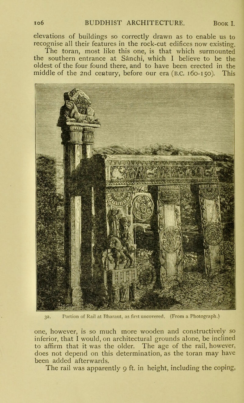 elevations of buildings so correctly drawn as to enable us to recognise all their features in the rock-cut edifices now existing. The toran, most like this one, is that which surmounted the southern entrance at Sanchi, which I believe to be the oldest of the four found there, and to have been erected in the middle of the 2nd century, before our era (B.C. 160-150). This 32. Portion of Rail at Bharaut, as first uncovered, (From a Photograph.) one, however, is so much more wooden and constructively so inferior, that I would, on architectural grounds alone, be inclined to affirm that it was the older. The age of the rail, however, does not depend on this determination, as the toran may have been added afterwards. The rail was apparently 9 ft. in height, including the coping,